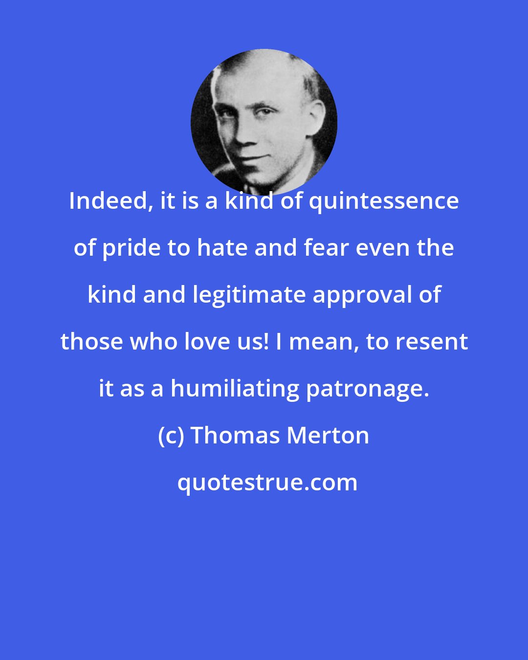 Thomas Merton: Indeed, it is a kind of quintessence of pride to hate and fear even the kind and legitimate approval of those who love us! I mean, to resent it as a humiliating patronage.