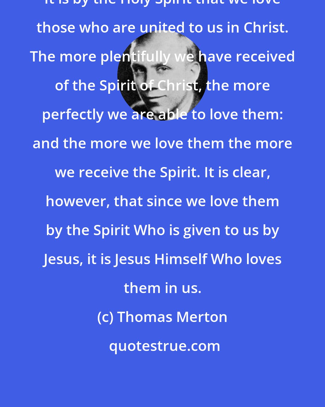 Thomas Merton: It is by the Holy Spirit that we love those who are united to us in Christ. The more plentifully we have received of the Spirit of Christ, the more perfectly we are able to love them: and the more we love them the more we receive the Spirit. It is clear, however, that since we love them by the Spirit Who is given to us by Jesus, it is Jesus Himself Who loves them in us.