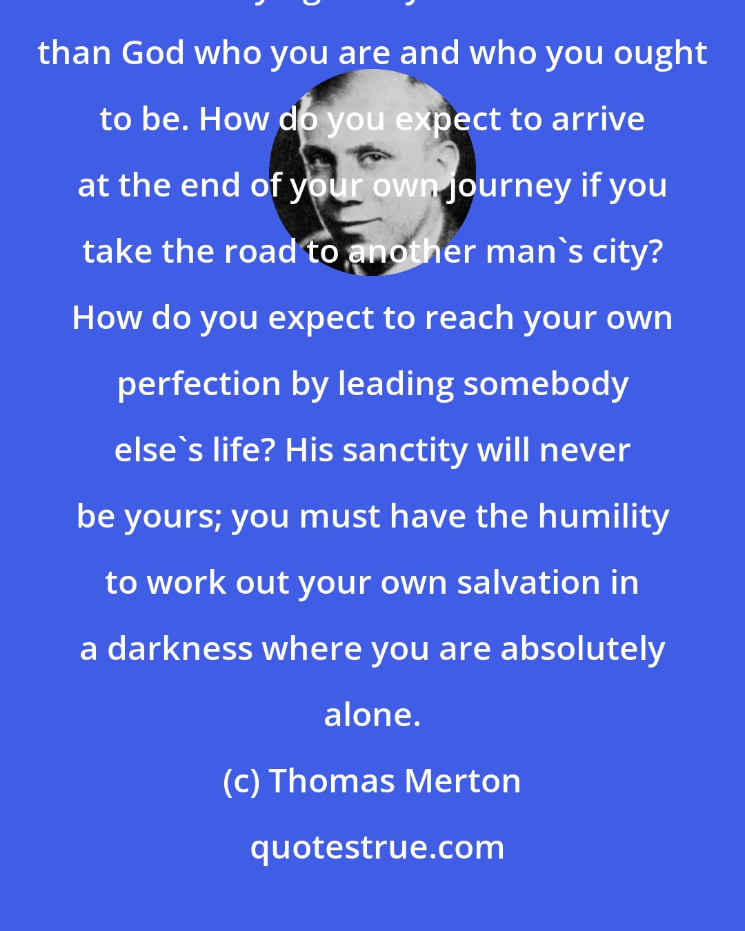 Thomas Merton: It is not humility to insist on being someone that you are not. It is as much as saying that you know better than God who you are and who you ought to be. How do you expect to arrive at the end of your own journey if you take the road to another man's city? How do you expect to reach your own perfection by leading somebody else's life? His sanctity will never be yours; you must have the humility to work out your own salvation in a darkness where you are absolutely alone.