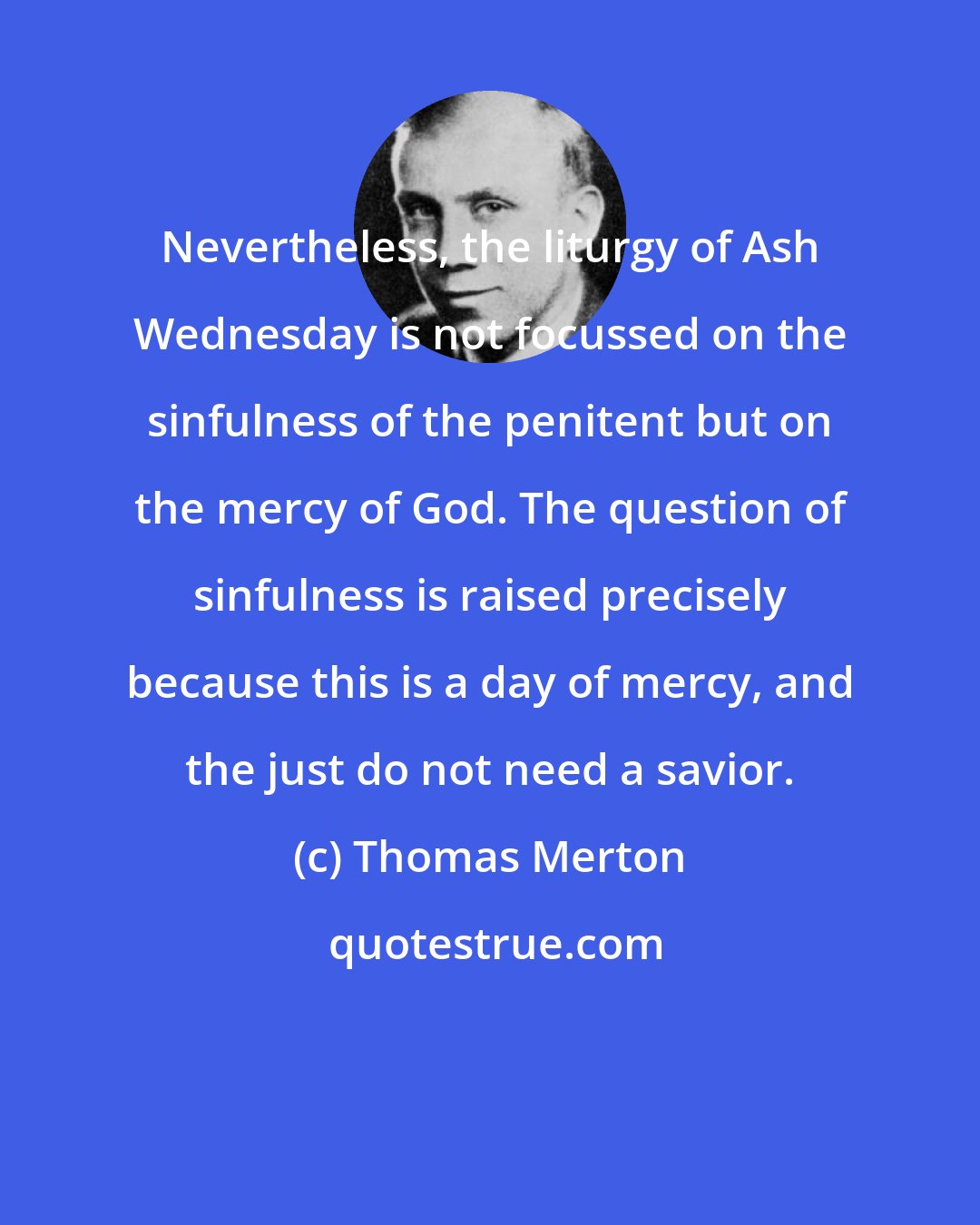 Thomas Merton: Nevertheless, the liturgy of Ash Wednesday is not focussed on the sinfulness of the penitent but on the mercy of God. The question of sinfulness is raised precisely because this is a day of mercy, and the just do not need a savior.
