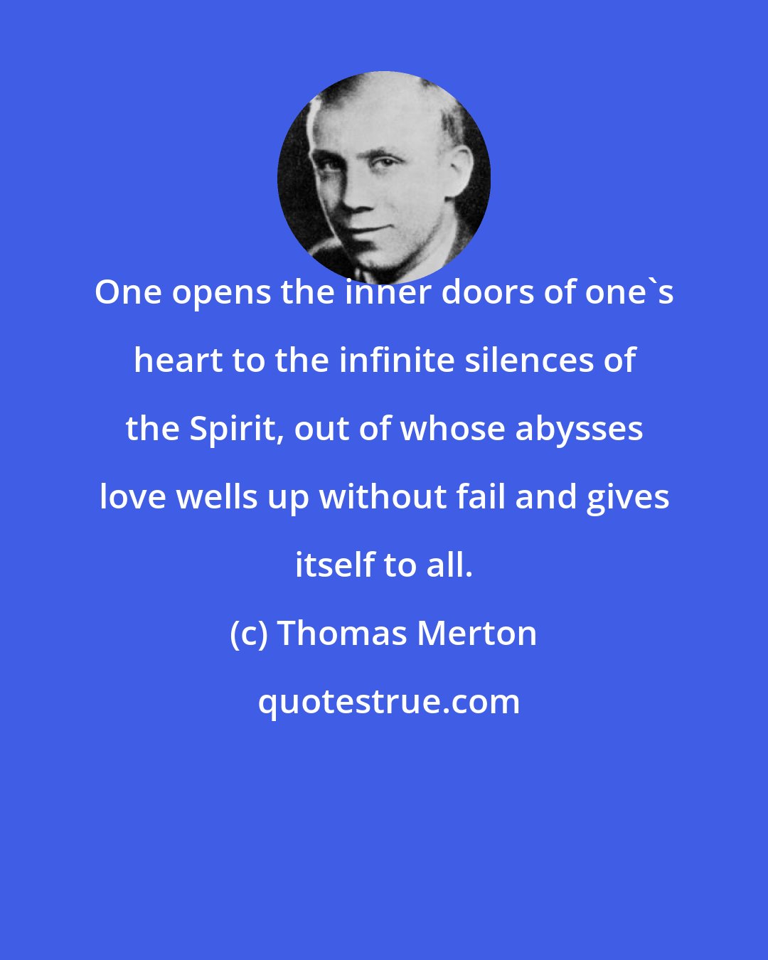 Thomas Merton: One opens the inner doors of one's heart to the infinite silences of the Spirit, out of whose abysses love wells up without fail and gives itself to all.