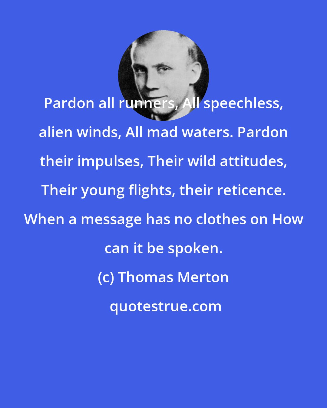 Thomas Merton: Pardon all runners, All speechless, alien winds, All mad waters. Pardon their impulses, Their wild attitudes, Their young flights, their reticence. When a message has no clothes on How can it be spoken.