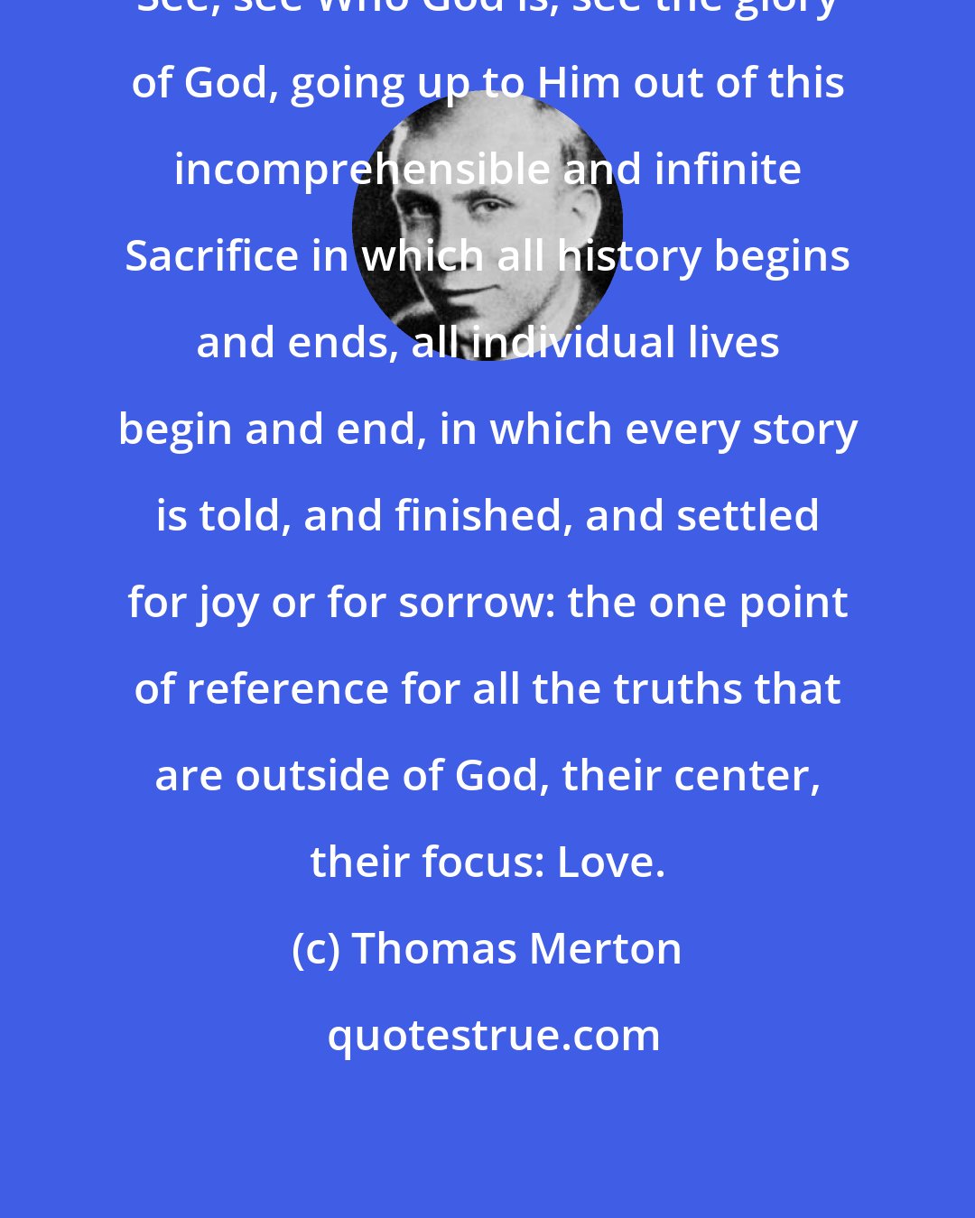 Thomas Merton: See, see Who God is, see the glory of God, going up to Him out of this incomprehensible and infinite Sacrifice in which all history begins and ends, all individual lives begin and end, in which every story is told, and finished, and settled for joy or for sorrow: the one point of reference for all the truths that are outside of God, their center, their focus: Love.