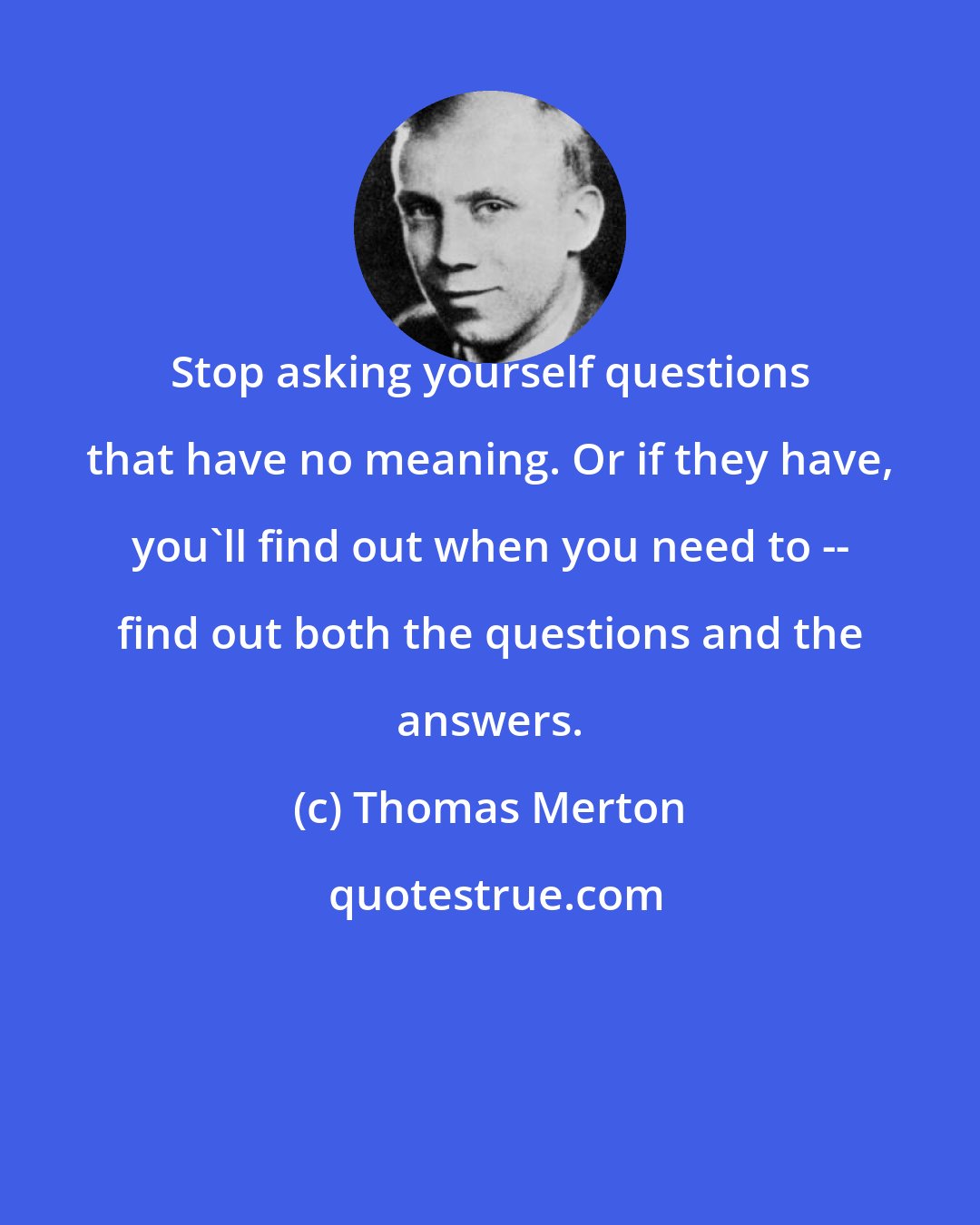 Thomas Merton: Stop asking yourself questions that have no meaning. Or if they have, you'll find out when you need to -- find out both the questions and the answers.