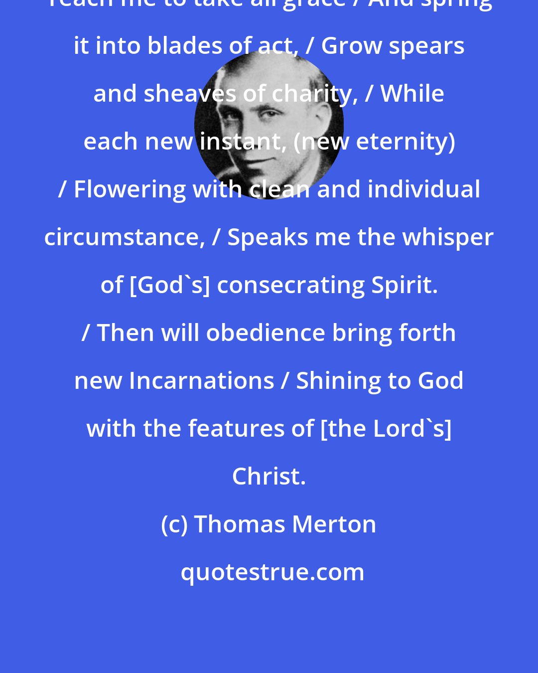 Thomas Merton: Teach me to take all grace / And spring it into blades of act, / Grow spears and sheaves of charity, / While each new instant, (new eternity) / Flowering with clean and individual circumstance, / Speaks me the whisper of [God's] consecrating Spirit. / Then will obedience bring forth new Incarnations / Shining to God with the features of [the Lord's] Christ.