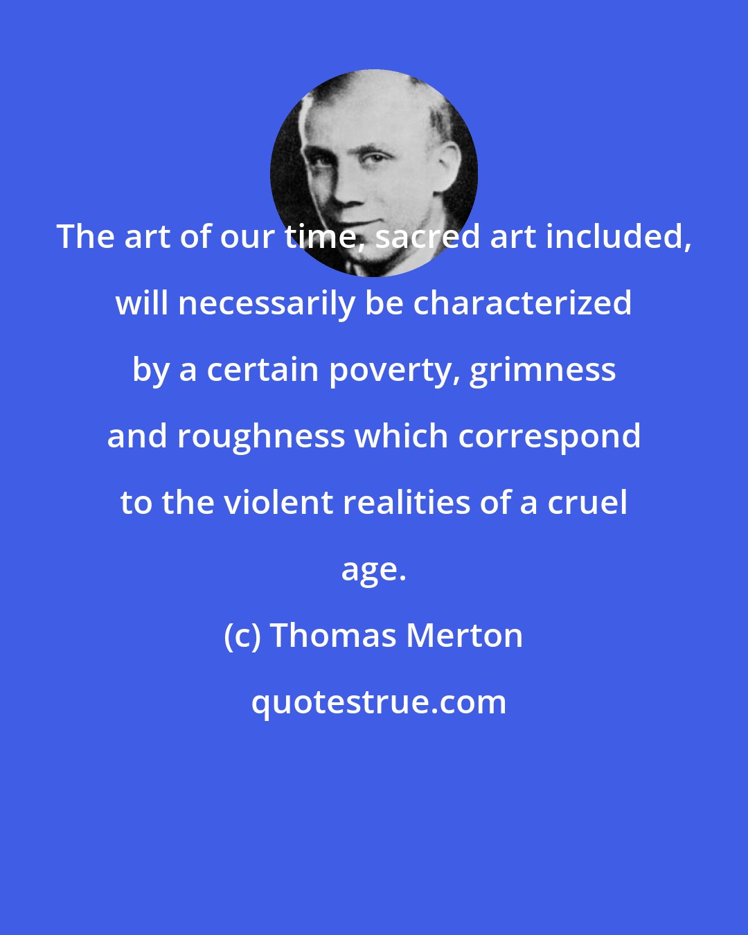 Thomas Merton: The art of our time, sacred art included, will necessarily be characterized by a certain poverty, grimness and roughness which correspond to the violent realities of a cruel age.