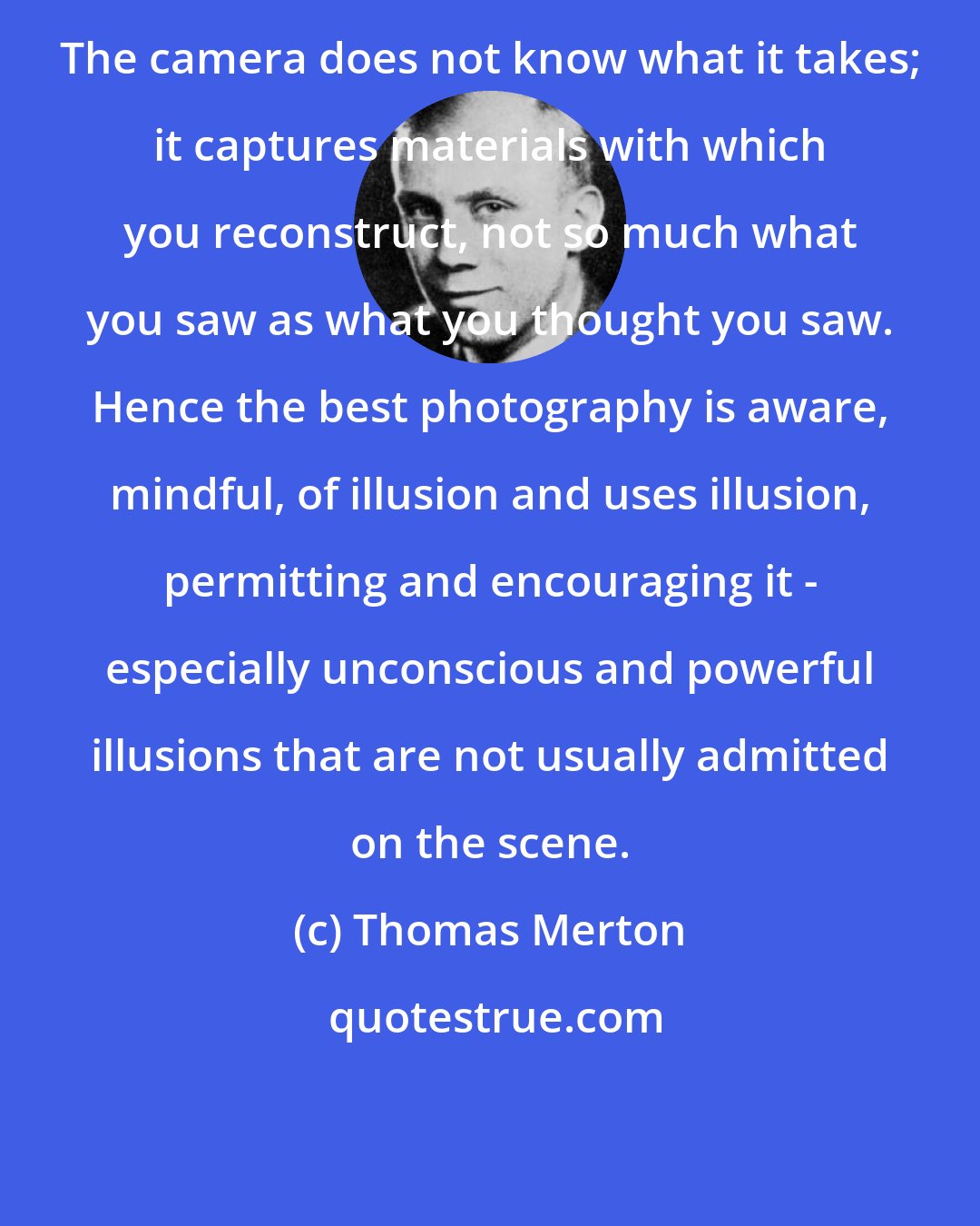 Thomas Merton: The camera does not know what it takes; it captures materials with which you reconstruct, not so much what you saw as what you thought you saw. Hence the best photography is aware, mindful, of illusion and uses illusion, permitting and encouraging it - especially unconscious and powerful illusions that are not usually admitted on the scene.