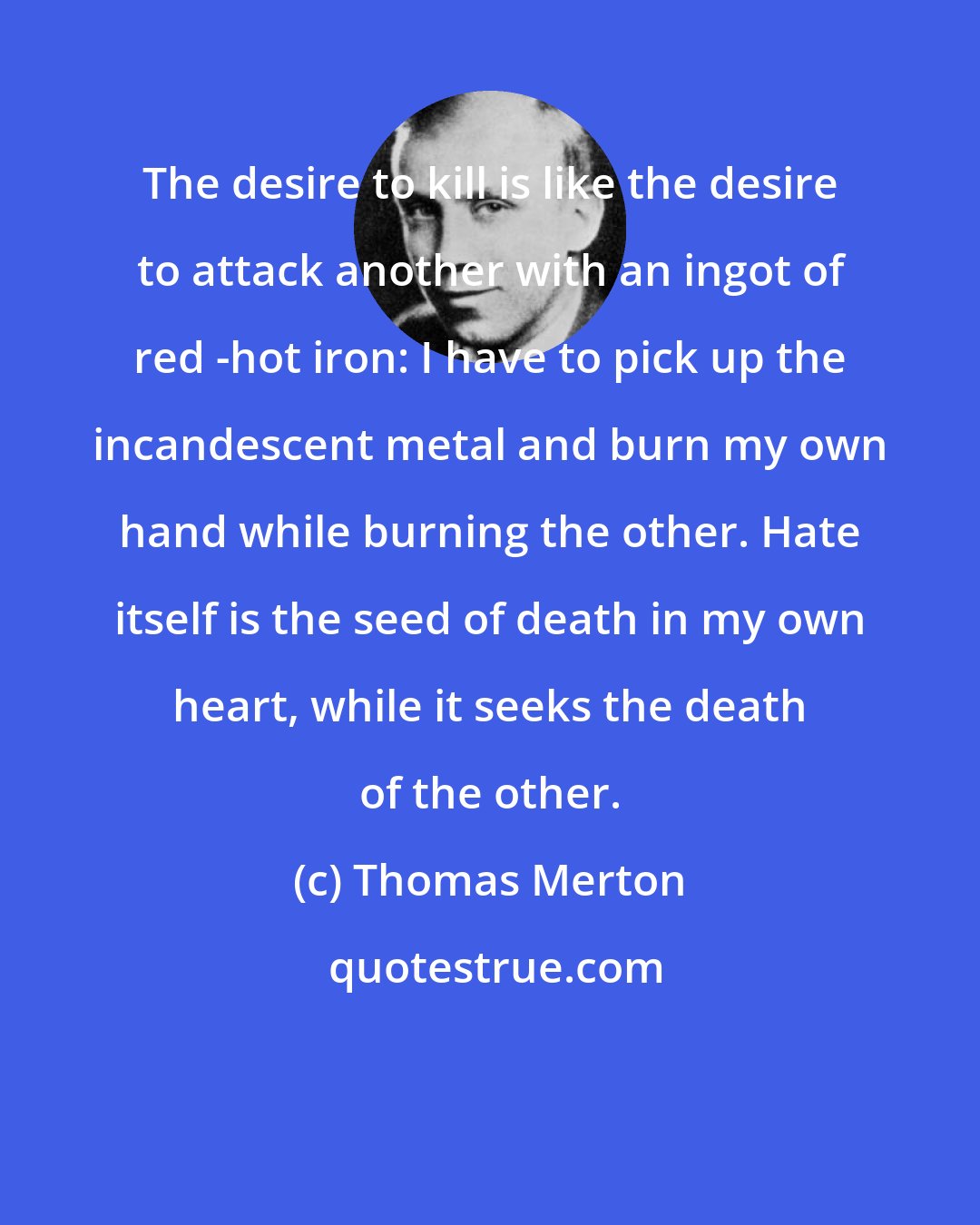 Thomas Merton: The desire to kill is like the desire to attack another with an ingot of red -hot iron: I have to pick up the incandescent metal and burn my own hand while burning the other. Hate itself is the seed of death in my own heart, while it seeks the death of the other.