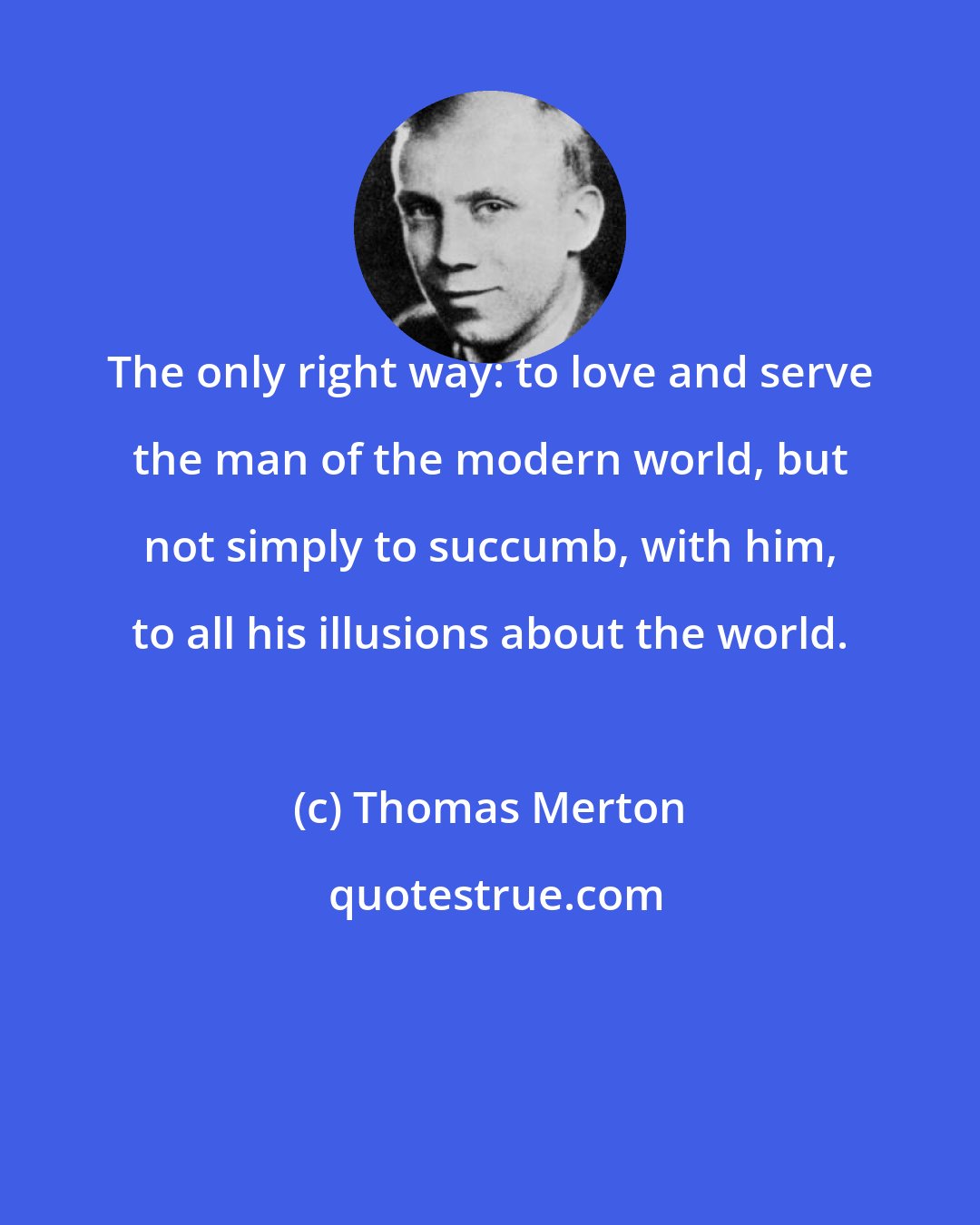 Thomas Merton: The only right way: to love and serve the man of the modern world, but not simply to succumb, with him, to all his illusions about the world.