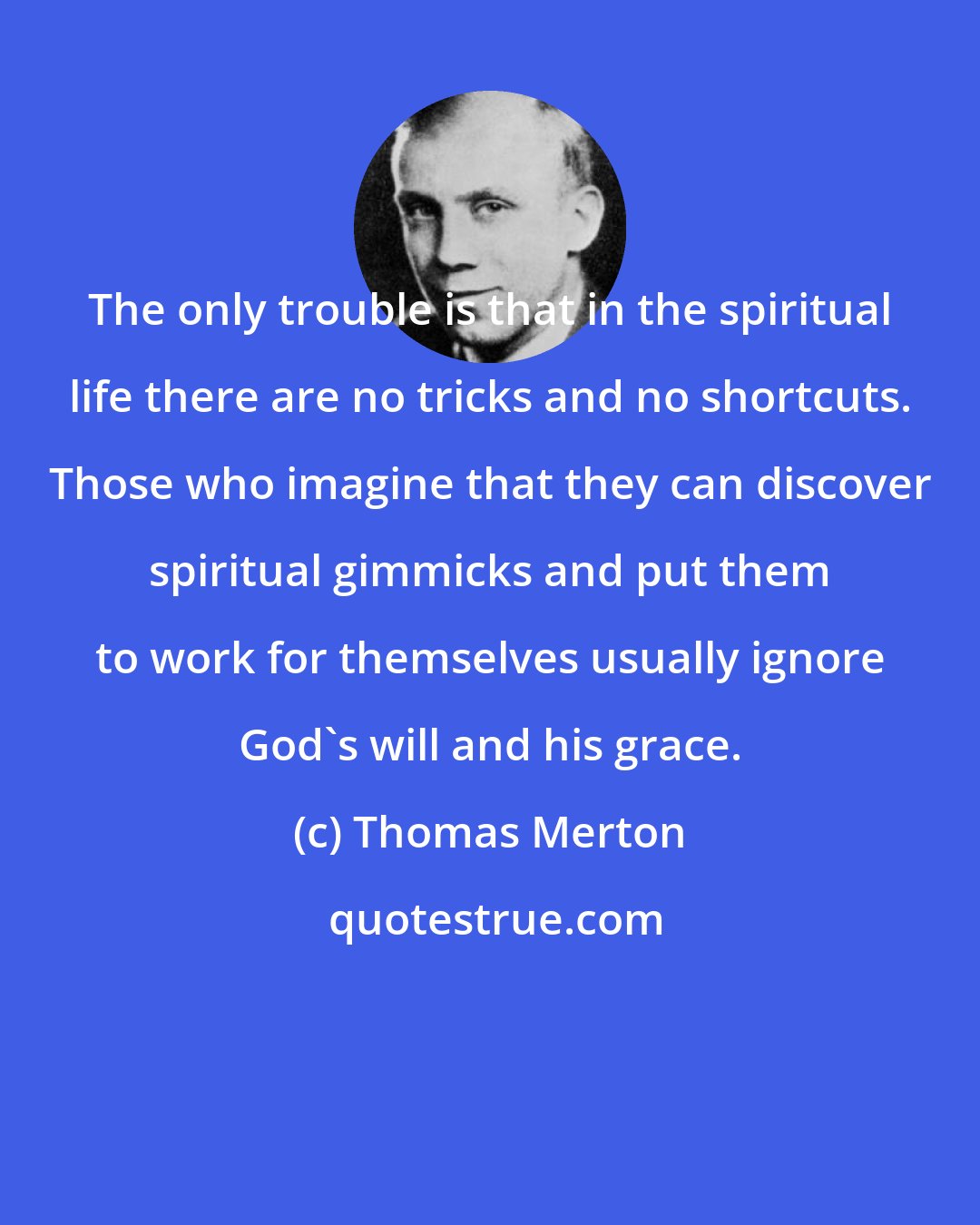 Thomas Merton: The only trouble is that in the spiritual life there are no tricks and no shortcuts. Those who imagine that they can discover spiritual gimmicks and put them to work for themselves usually ignore God's will and his grace.