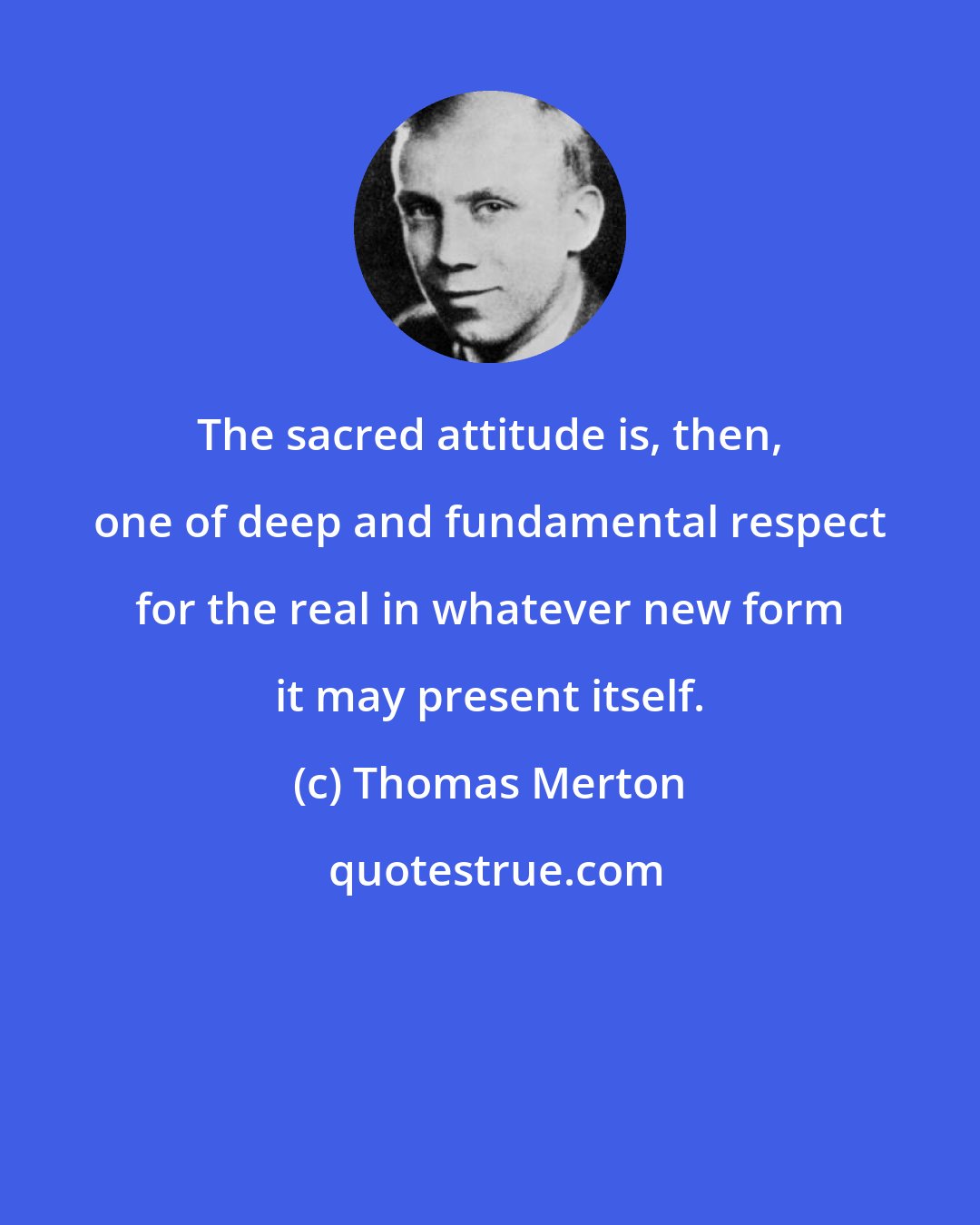 Thomas Merton: The sacred attitude is, then, one of deep and fundamental respect for the real in whatever new form it may present itself.