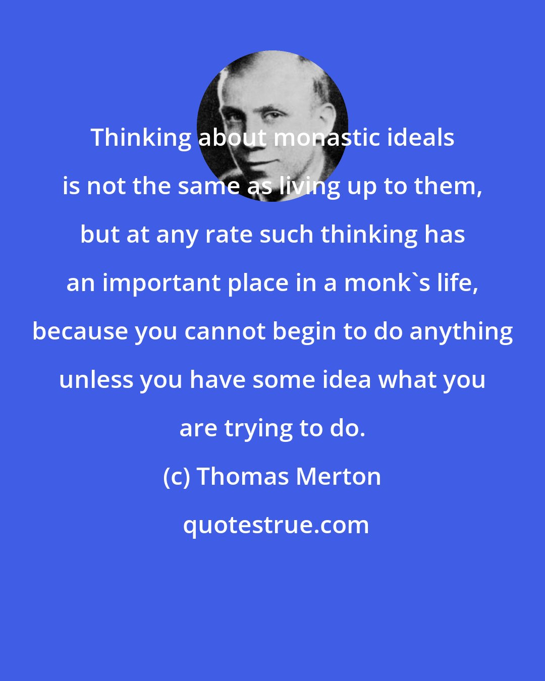 Thomas Merton: Thinking about monastic ideals is not the same as living up to them, but at any rate such thinking has an important place in a monk's life, because you cannot begin to do anything unless you have some idea what you are trying to do.