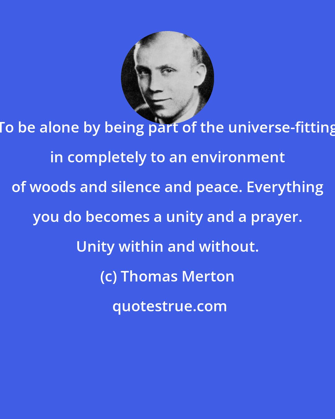 Thomas Merton: To be alone by being part of the universe-fitting in completely to an environment of woods and silence and peace. Everything you do becomes a unity and a prayer. Unity within and without.