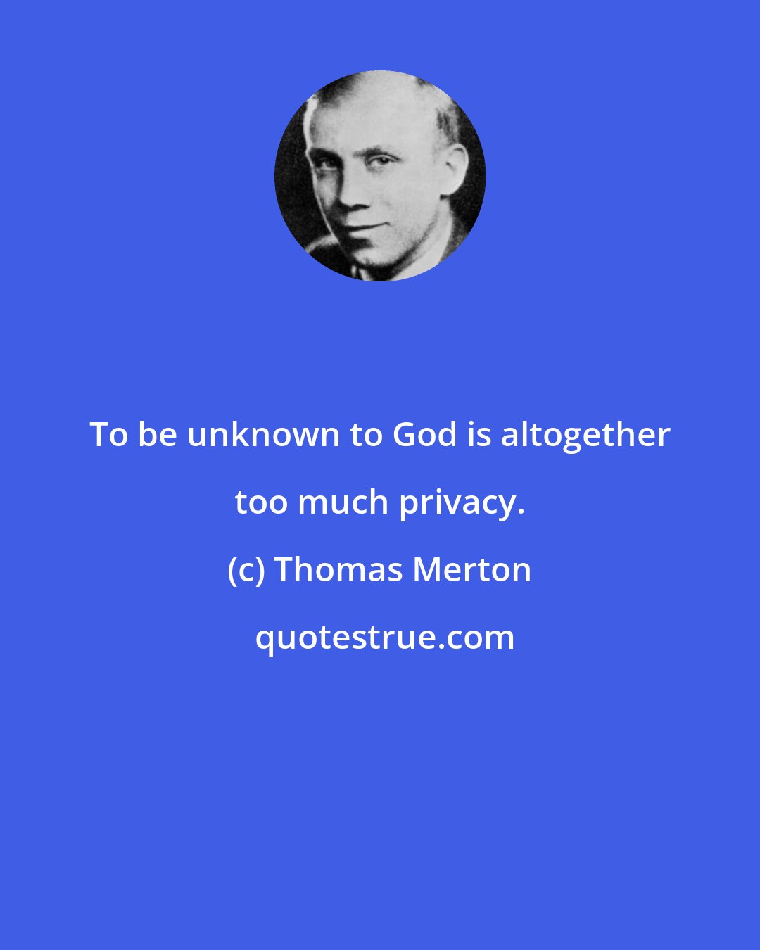 Thomas Merton: To be unknown to God is altogether too much privacy.