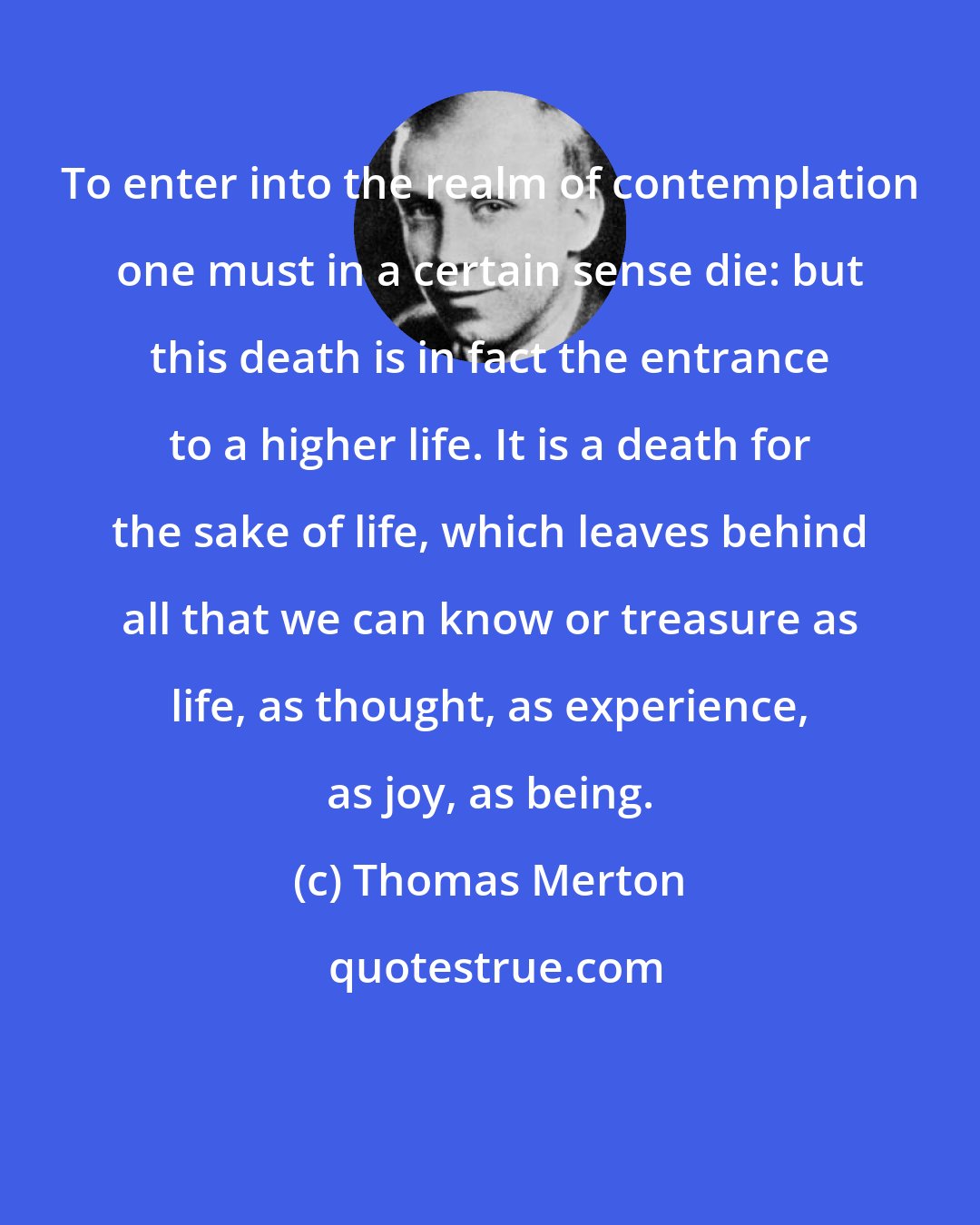 Thomas Merton: To enter into the realm of contemplation one must in a certain sense die: but this death is in fact the entrance to a higher life. It is a death for the sake of life, which leaves behind all that we can know or treasure as life, as thought, as experience, as joy, as being.