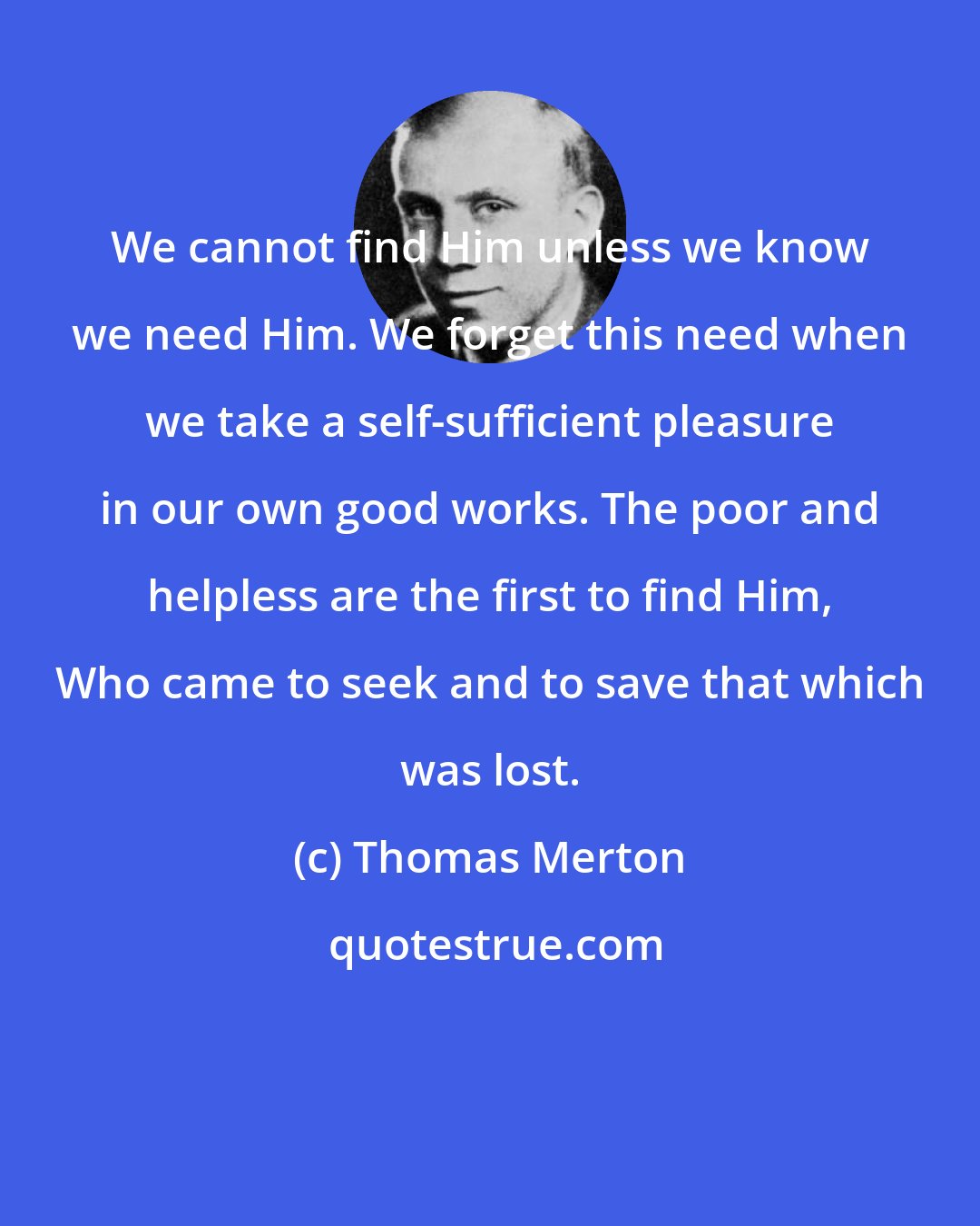 Thomas Merton: We cannot find Him unless we know we need Him. We forget this need when we take a self-sufficient pleasure in our own good works. The poor and helpless are the first to find Him, Who came to seek and to save that which was lost.