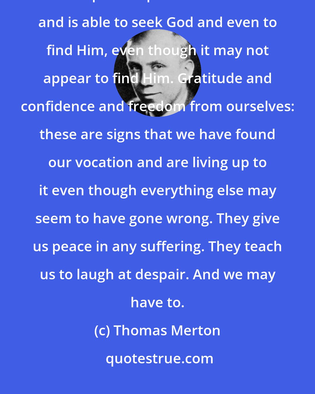 Thomas Merton: We know when we are following our vocation when our soul is set free from preoccupation with itself and is able to seek God and even to find Him, even though it may not appear to find Him. Gratitude and confidence and freedom from ourselves: these are signs that we have found our vocation and are living up to it even though everything else may seem to have gone wrong. They give us peace in any suffering. They teach us to laugh at despair. And we may have to.