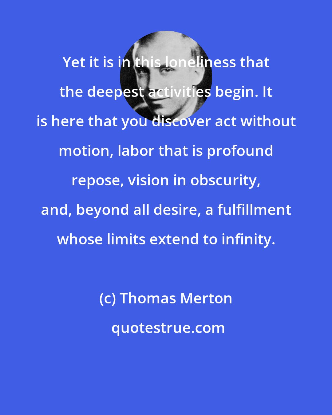 Thomas Merton: Yet it is in this loneliness that the deepest activities begin. It is here that you discover act without motion, labor that is profound repose, vision in obscurity, and, beyond all desire, a fulfillment whose limits extend to infinity.