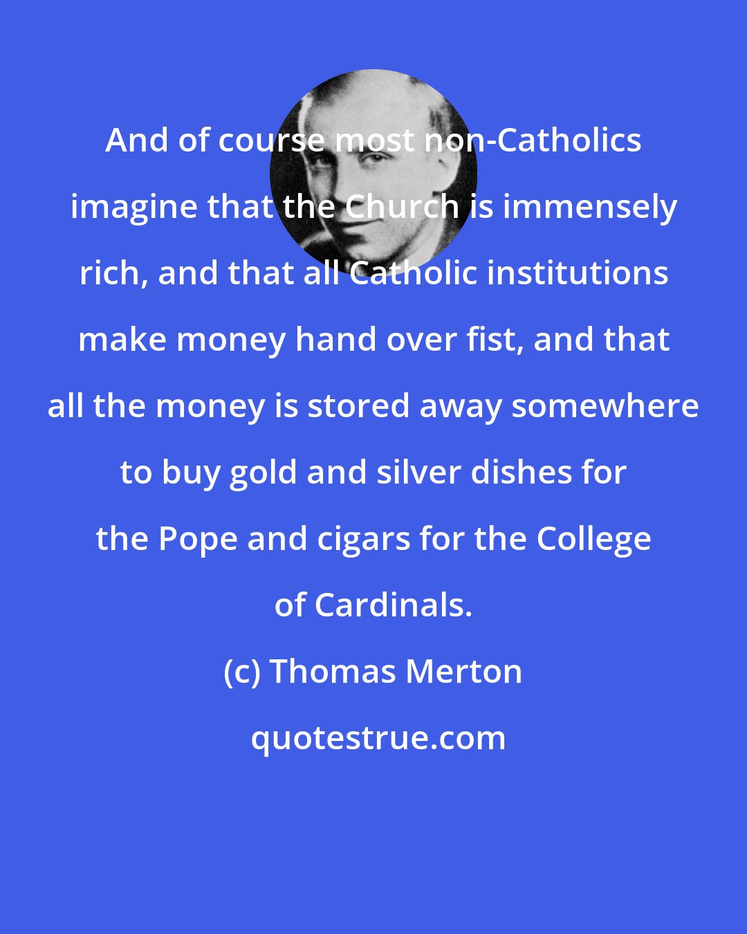 Thomas Merton: And of course most non-Catholics imagine that the Church is immensely rich, and that all Catholic institutions make money hand over fist, and that all the money is stored away somewhere to buy gold and silver dishes for the Pope and cigars for the College of Cardinals.