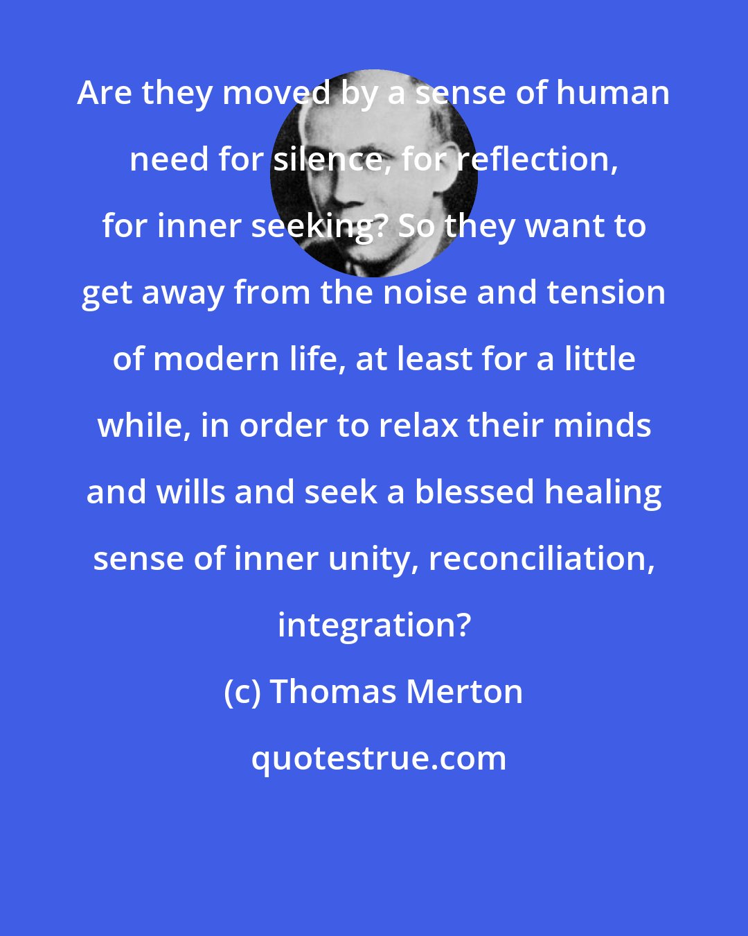 Thomas Merton: Are they moved by a sense of human need for silence, for reflection, for inner seeking? So they want to get away from the noise and tension of modern life, at least for a little while, in order to relax their minds and wills and seek a blessed healing sense of inner unity, reconciliation, integration?