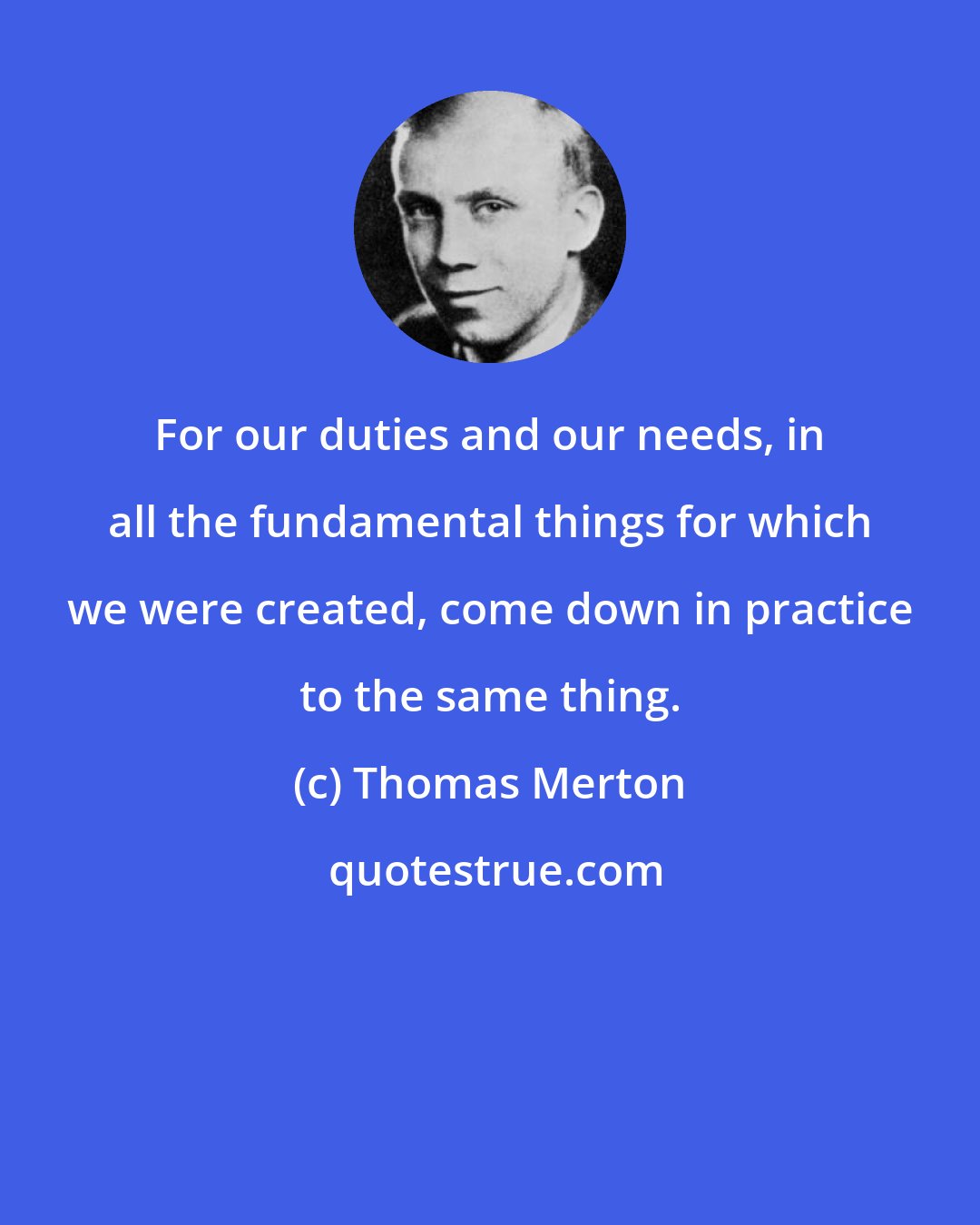 Thomas Merton: For our duties and our needs, in all the fundamental things for which we were created, come down in practice to the same thing.