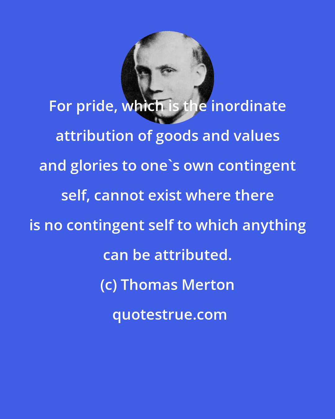 Thomas Merton: For pride, which is the inordinate attribution of goods and values and glories to one's own contingent self, cannot exist where there is no contingent self to which anything can be attributed.