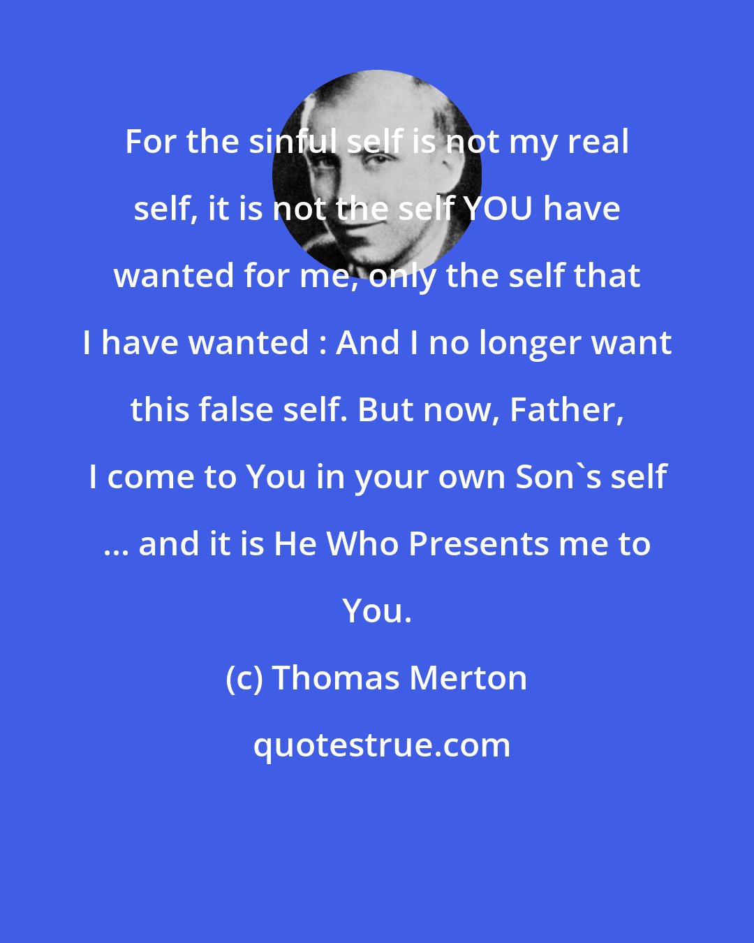 Thomas Merton: For the sinful self is not my real self, it is not the self YOU have wanted for me, only the self that I have wanted : And I no longer want this false self. But now, Father, I come to You in your own Son's self ... and it is He Who Presents me to You.