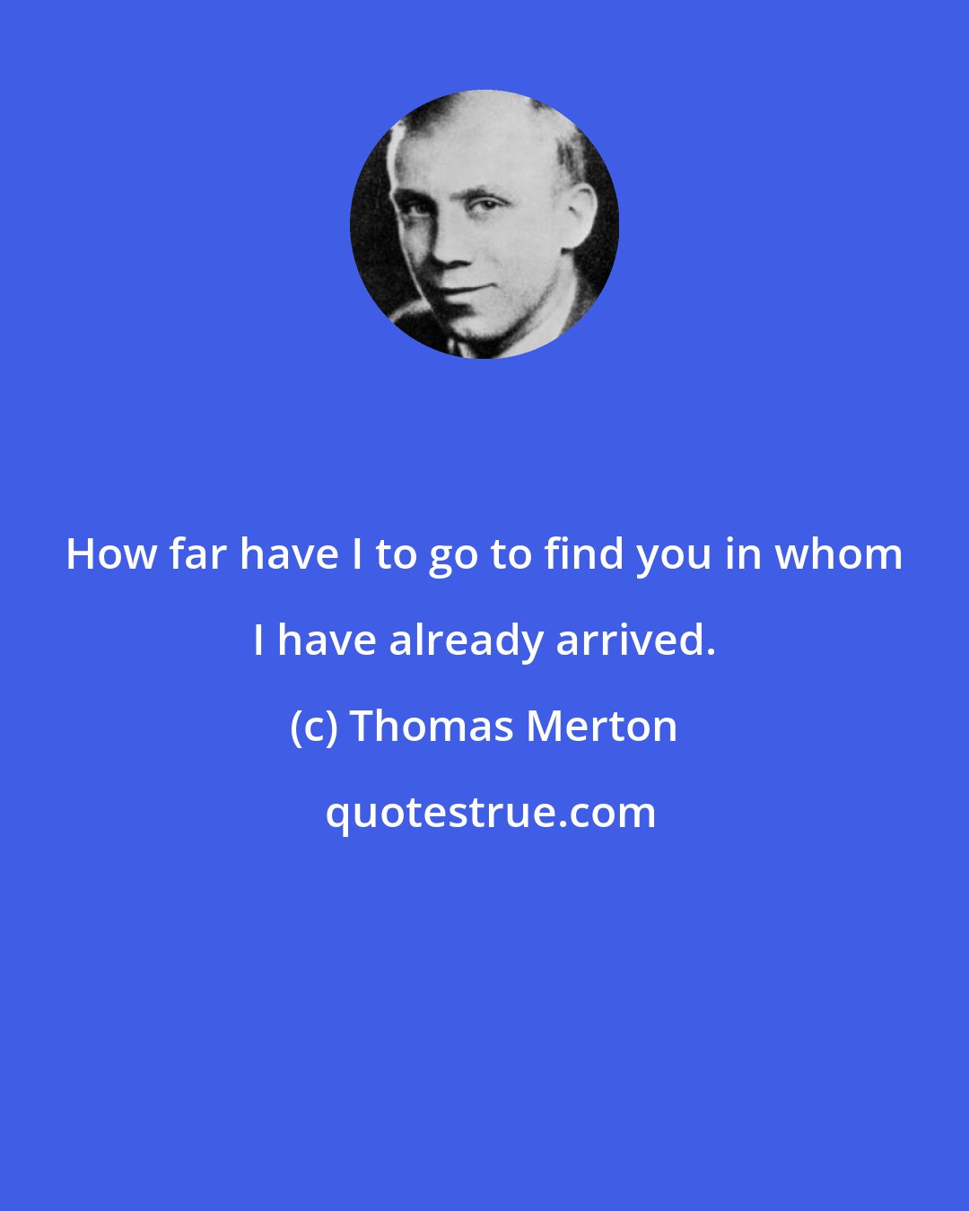 Thomas Merton: How far have I to go to find you in whom I have already arrived.