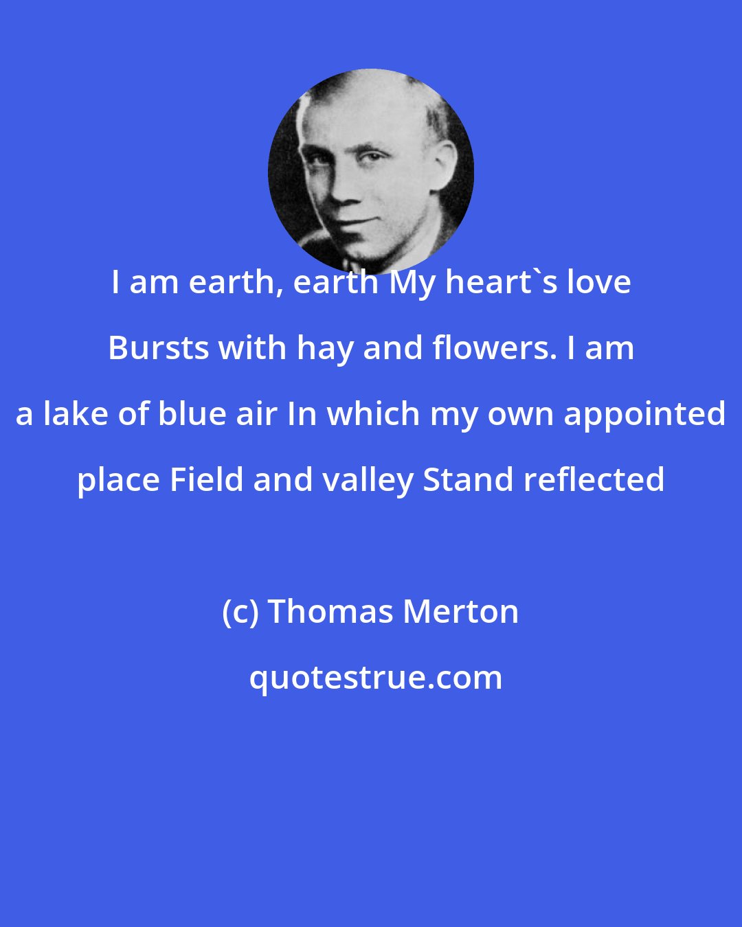 Thomas Merton: I am earth, earth My heart's love Bursts with hay and flowers. I am a lake of blue air In which my own appointed place Field and valley Stand reflected