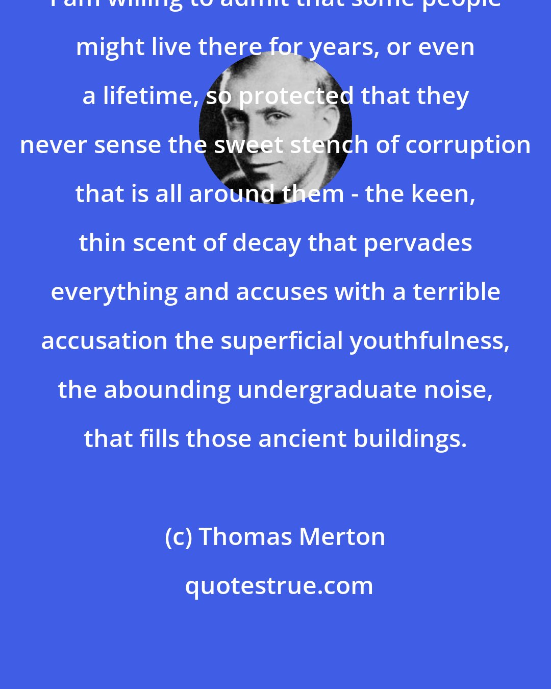 Thomas Merton: I am willing to admit that some people might live there for years, or even a lifetime, so protected that they never sense the sweet stench of corruption that is all around them - the keen, thin scent of decay that pervades everything and accuses with a terrible accusation the superficial youthfulness, the abounding undergraduate noise, that fills those ancient buildings.