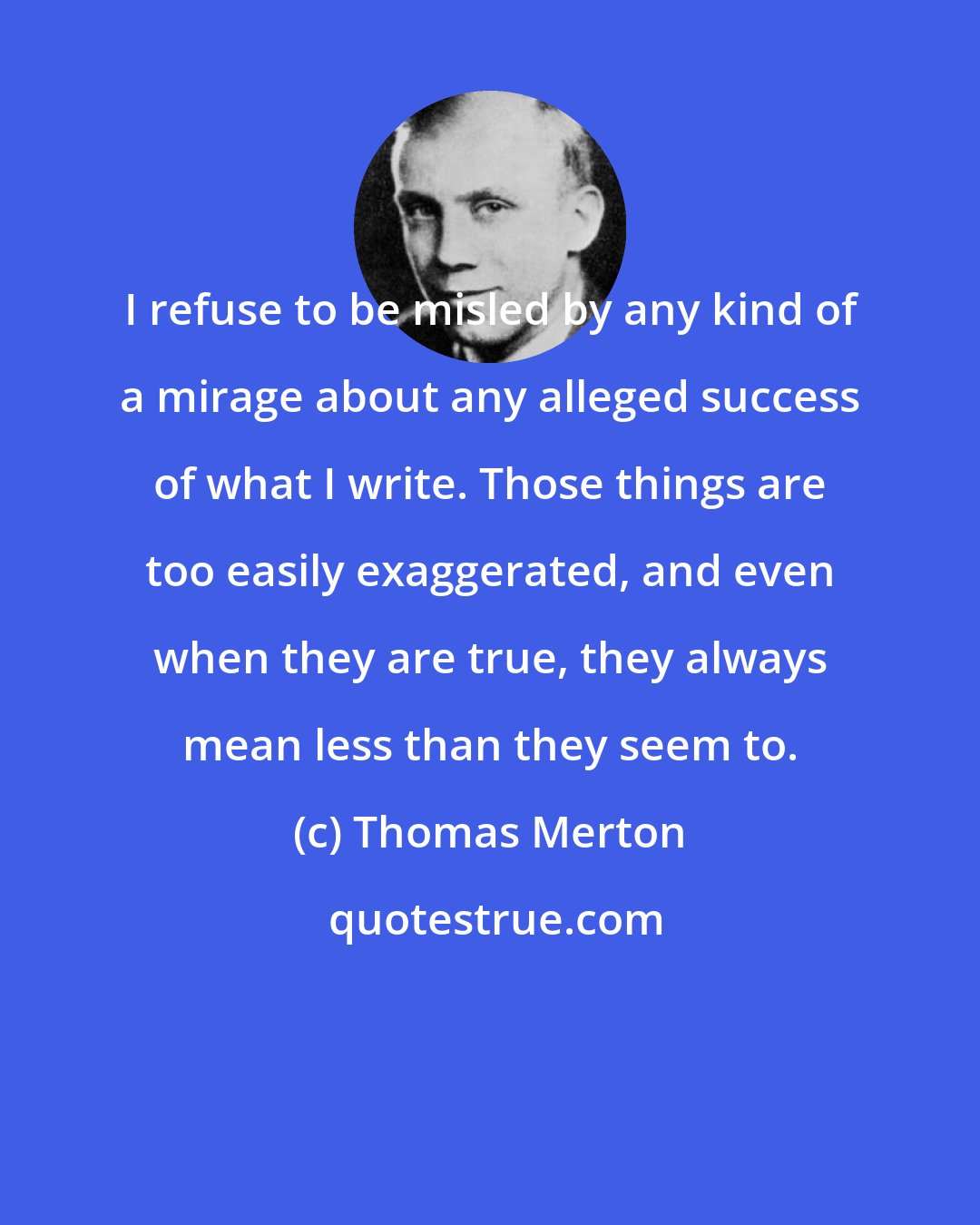 Thomas Merton: I refuse to be misled by any kind of a mirage about any alleged success of what I write. Those things are too easily exaggerated, and even when they are true, they always mean less than they seem to.