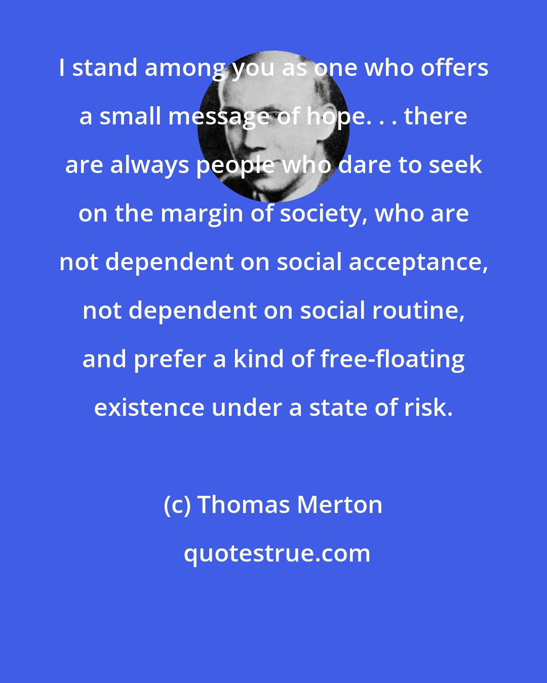 Thomas Merton: I stand among you as one who offers a small message of hope. . . there are always people who dare to seek on the margin of society, who are not dependent on social acceptance, not dependent on social routine, and prefer a kind of free-floating existence under a state of risk.