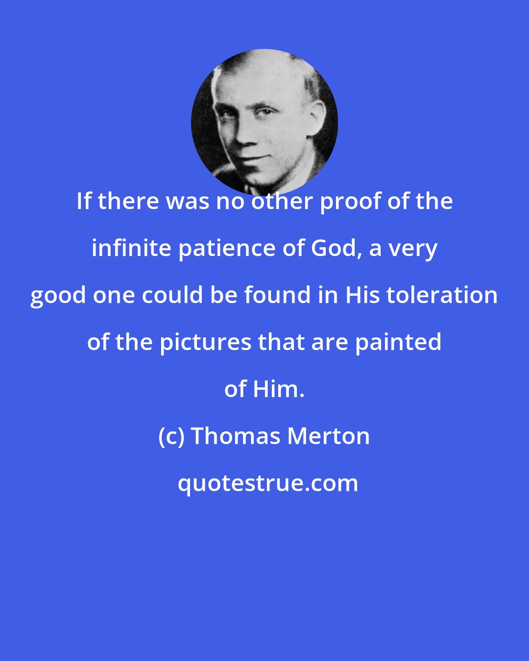 Thomas Merton: If there was no other proof of the infinite patience of God, a very good one could be found in His toleration of the pictures that are painted of Him.