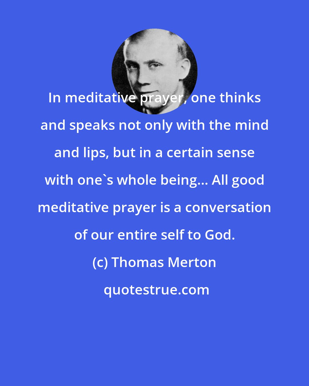 Thomas Merton: In meditative prayer, one thinks and speaks not only with the mind and lips, but in a certain sense with one's whole being... All good meditative prayer is a conversation of our entire self to God.