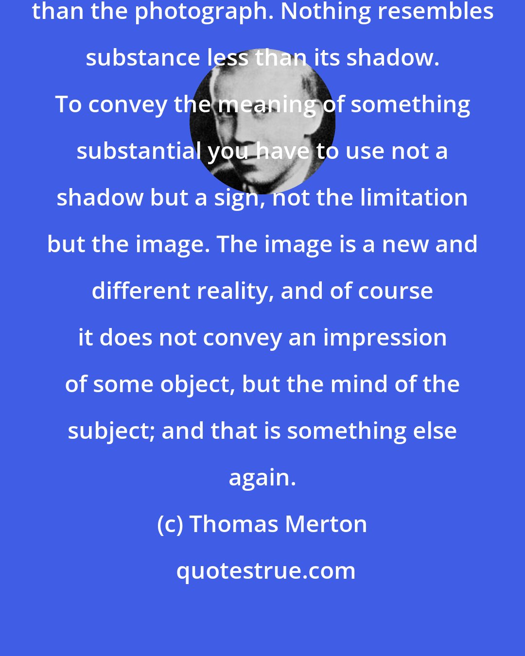 Thomas Merton: ... Nothing resembles reality less than the photograph. Nothing resembles substance less than its shadow. To convey the meaning of something substantial you have to use not a shadow but a sign, not the limitation but the image. The image is a new and different reality, and of course it does not convey an impression of some object, but the mind of the subject; and that is something else again.