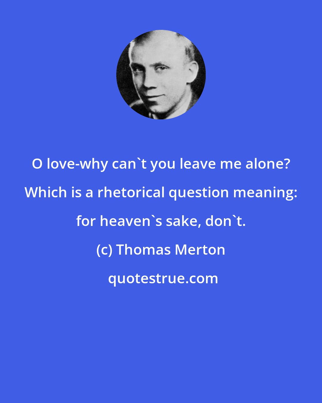 Thomas Merton: O love-why can't you leave me alone? Which is a rhetorical question meaning: for heaven's sake, don't.