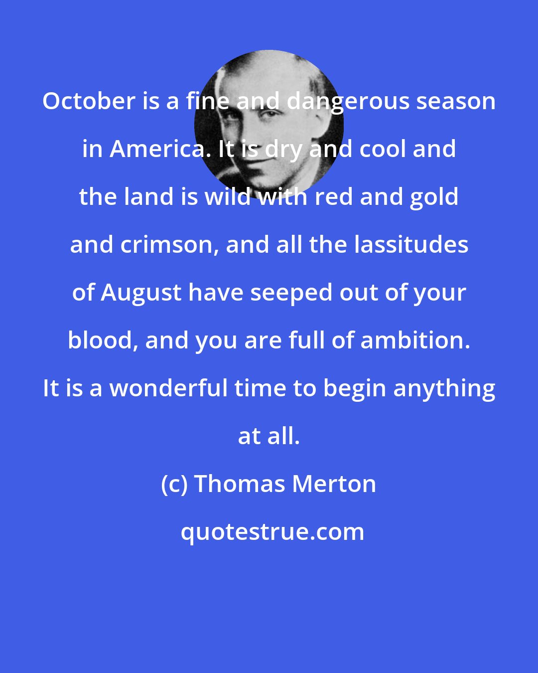 Thomas Merton: October is a fine and dangerous season in America. It is dry and cool and the land is wild with red and gold and crimson, and all the lassitudes of August have seeped out of your blood, and you are full of ambition. It is a wonderful time to begin anything at all.