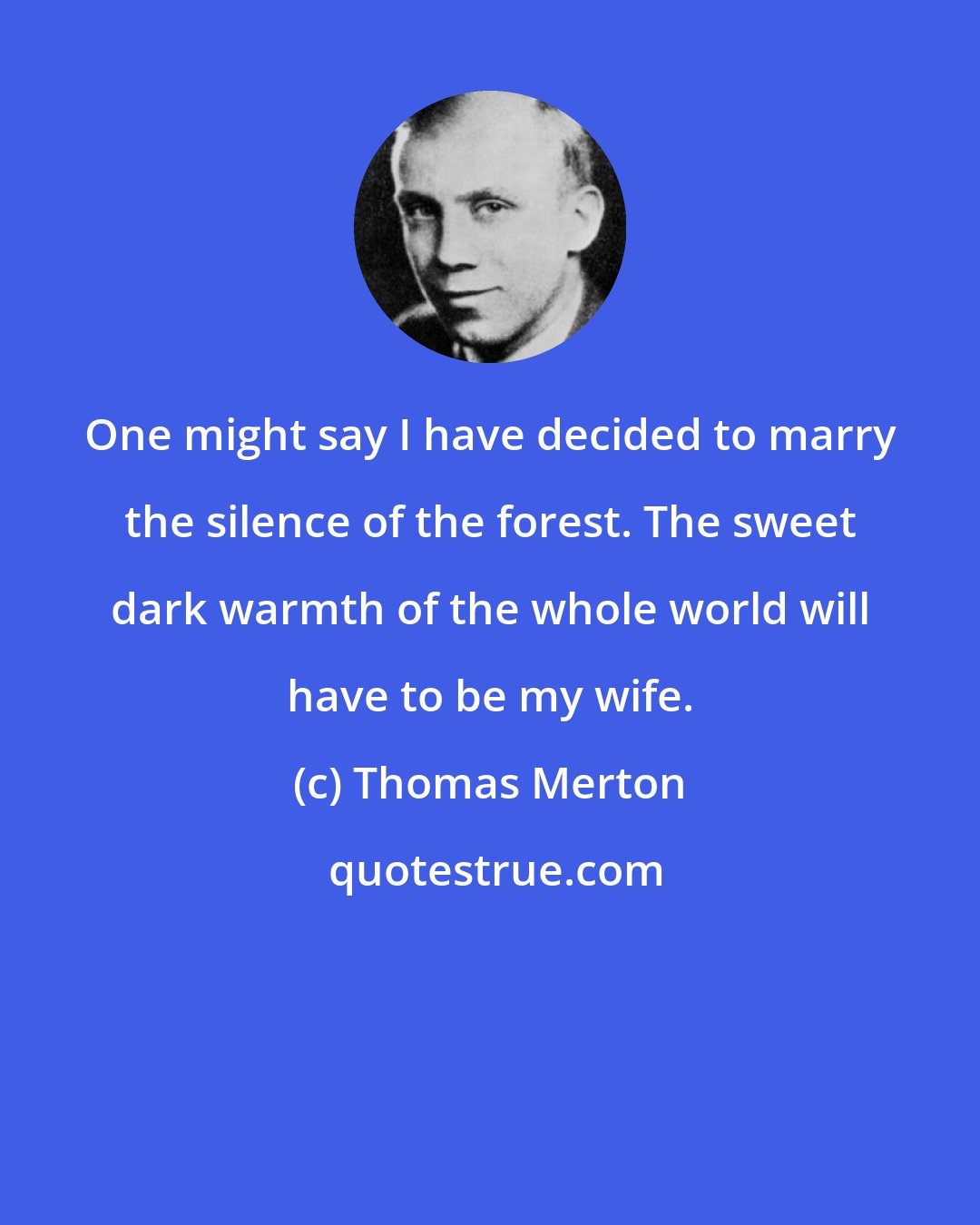 Thomas Merton: One might say I have decided to marry the silence of the forest. The sweet dark warmth of the whole world will have to be my wife.