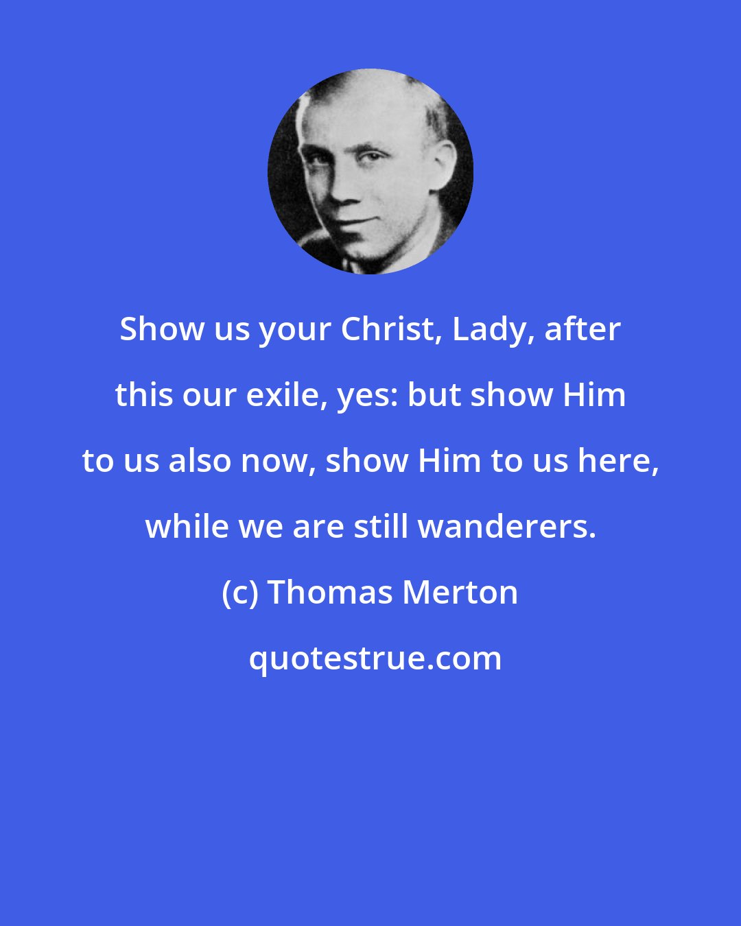 Thomas Merton: Show us your Christ, Lady, after this our exile, yes: but show Him to us also now, show Him to us here, while we are still wanderers.