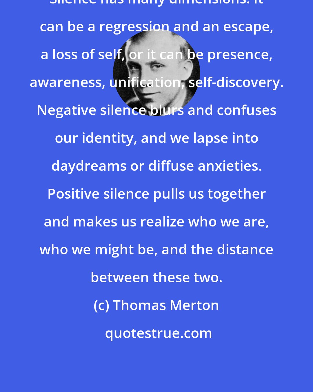 Thomas Merton: Silence has many dimensions. It can be a regression and an escape, a loss of self, or it can be presence, awareness, unification, self-discovery. Negative silence blurs and confuses our identity, and we lapse into daydreams or diffuse anxieties. Positive silence pulls us together and makes us realize who we are, who we might be, and the distance between these two.