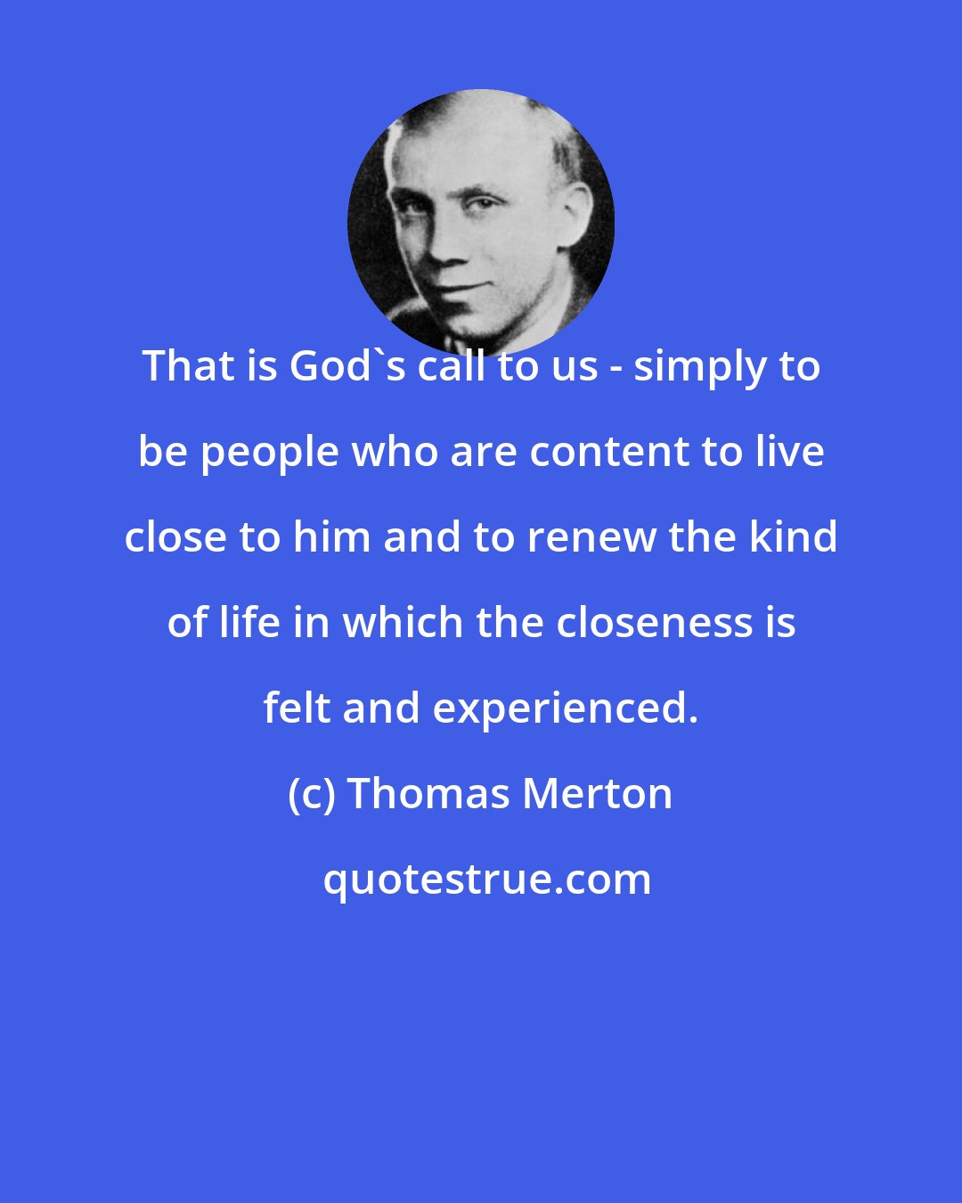 Thomas Merton: That is God's call to us - simply to be people who are content to live close to him and to renew the kind of life in which the closeness is felt and experienced.