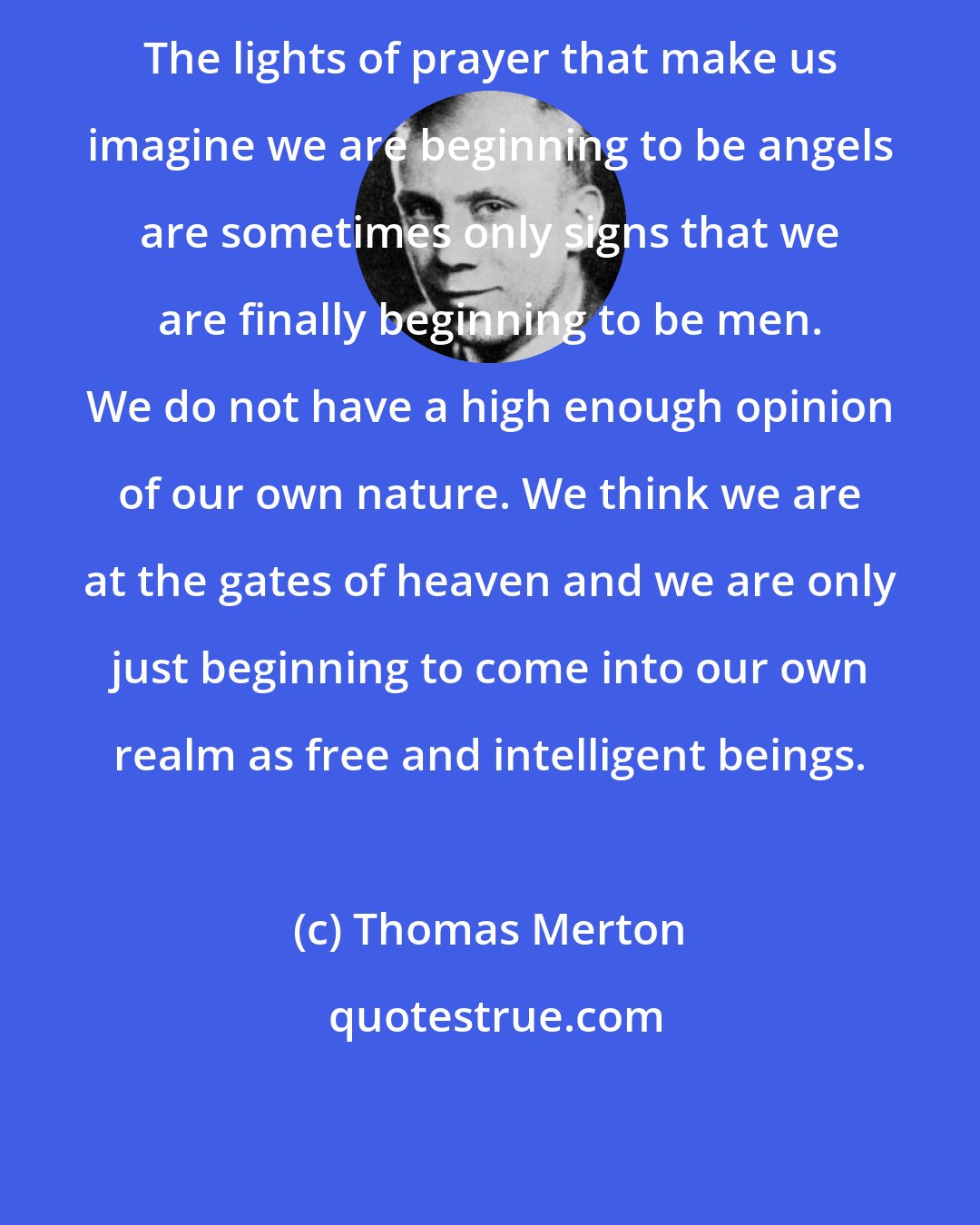 Thomas Merton: The lights of prayer that make us imagine we are beginning to be angels are sometimes only signs that we are finally beginning to be men. We do not have a high enough opinion of our own nature. We think we are at the gates of heaven and we are only just beginning to come into our own realm as free and intelligent beings.