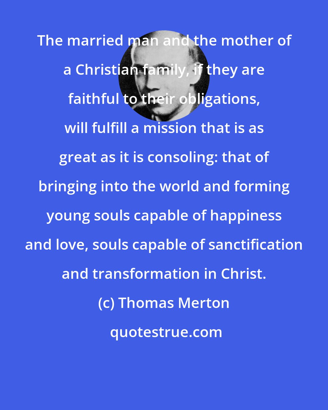 Thomas Merton: The married man and the mother of a Christian family, if they are faithful to their obligations, will fulfill a mission that is as great as it is consoling: that of bringing into the world and forming young souls capable of happiness and love, souls capable of sanctification and transformation in Christ.