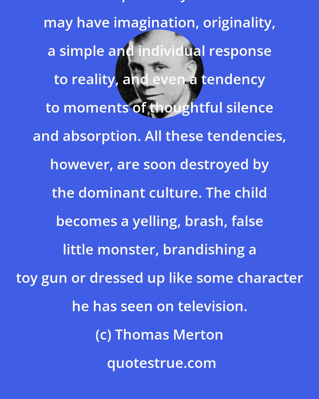 Thomas Merton: The modern child may early in his or her existence have natural inclinations toward spirituality. The child may have imagination, originality, a simple and individual response to reality, and even a tendency to moments of thoughtful silence and absorption. All these tendencies, however, are soon destroyed by the dominant culture. The child becomes a yelling, brash, false little monster, brandishing a toy gun or dressed up like some character he has seen on television.