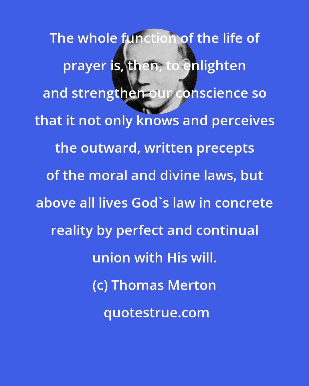 Thomas Merton: The whole function of the life of prayer is, then, to enlighten and strengthen our conscience so that it not only knows and perceives the outward, written precepts of the moral and divine laws, but above all lives God's law in concrete reality by perfect and continual union with His will.