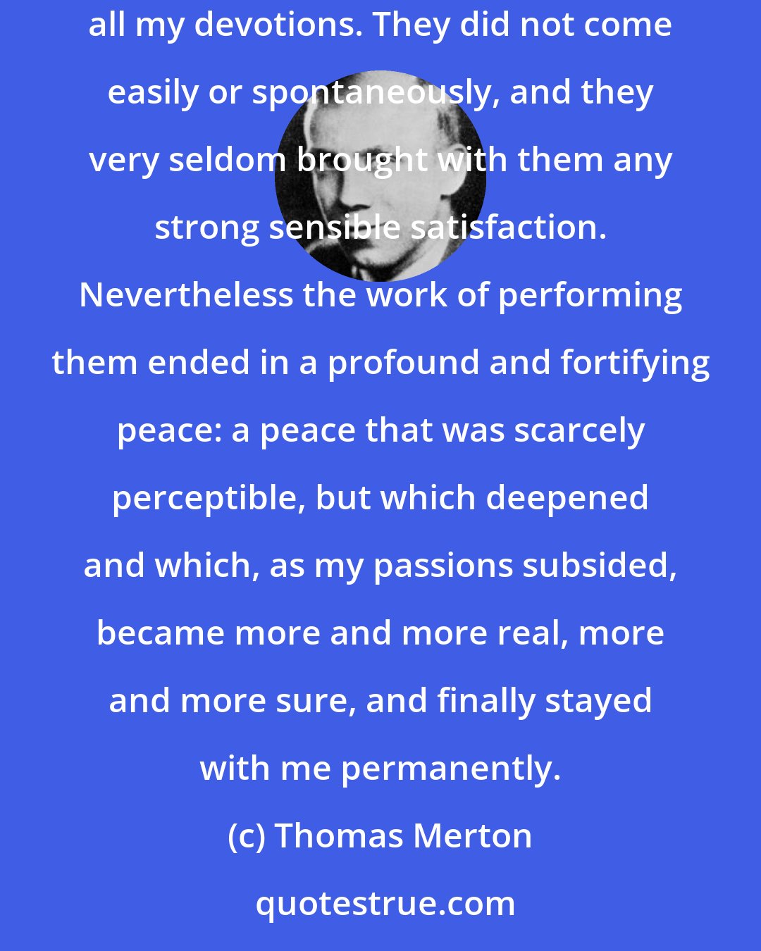 Thomas Merton: Therefore, doing the Stations of the Cross was still more laborious than consoling, and required a sacrifice. It was much the same with all my devotions. They did not come easily or spontaneously, and they very seldom brought with them any strong sensible satisfaction. Nevertheless the work of performing them ended in a profound and fortifying peace: a peace that was scarcely perceptible, but which deepened and which, as my passions subsided, became more and more real, more and more sure, and finally stayed with me permanently.