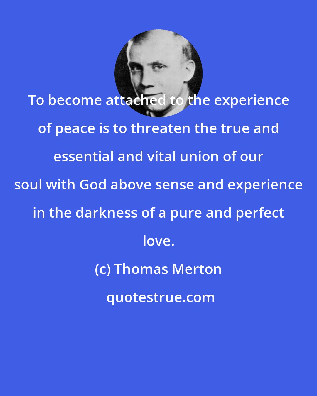 Thomas Merton: To become attached to the experience of peace is to threaten the true and essential and vital union of our soul with God above sense and experience in the darkness of a pure and perfect love.