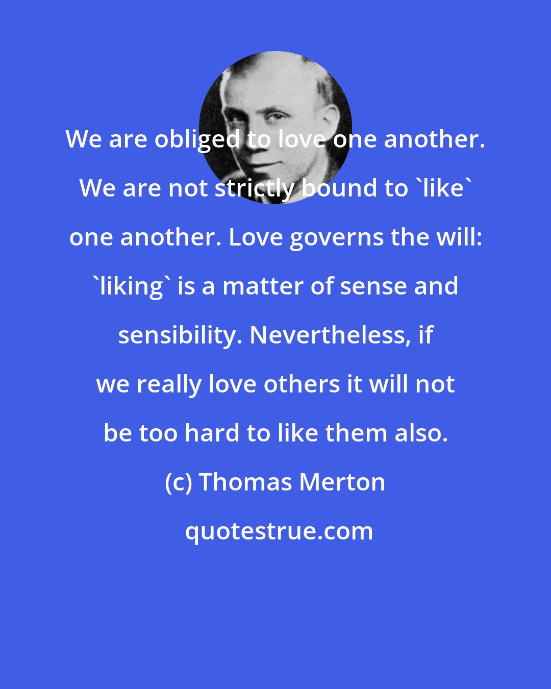 Thomas Merton: We are obliged to love one another. We are not strictly bound to 'like' one another. Love governs the will: 'liking' is a matter of sense and sensibility. Nevertheless, if we really love others it will not be too hard to like them also.