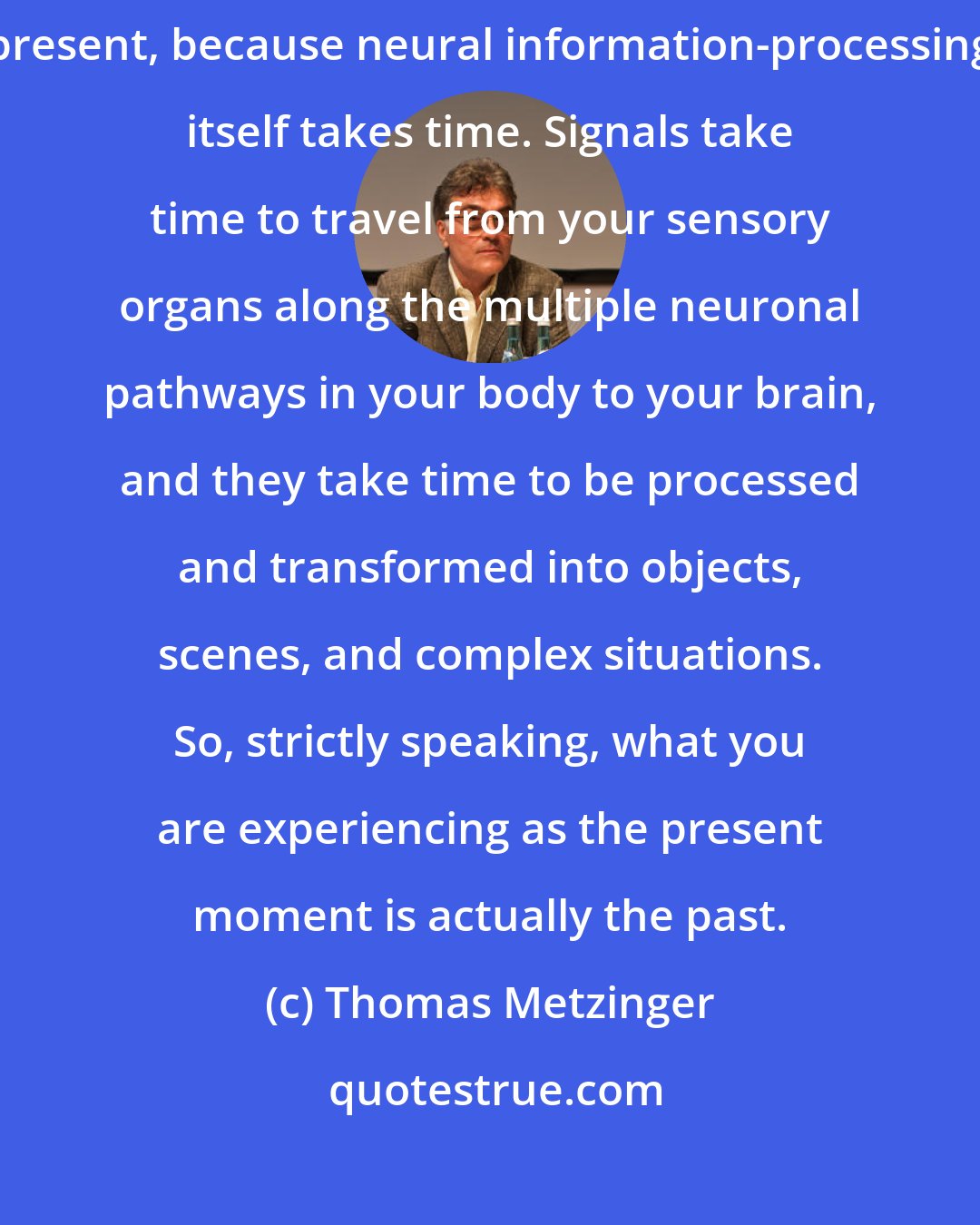 Thomas Metzinger: As modern-day neuroscience tells us, we are never in touch with the present, because neural information-processing itself takes time. Signals take time to travel from your sensory organs along the multiple neuronal pathways in your body to your brain, and they take time to be processed and transformed into objects, scenes, and complex situations. So, strictly speaking, what you are experiencing as the present moment is actually the past.
