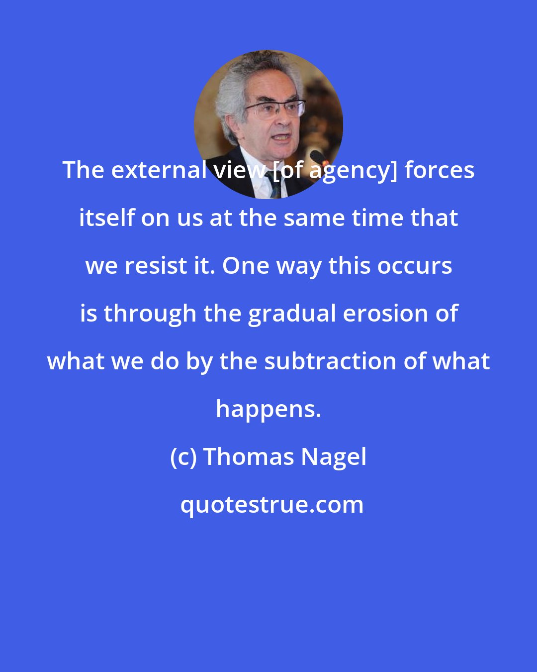 Thomas Nagel: The external view [of agency] forces itself on us at the same time that we resist it. One way this occurs is through the gradual erosion of what we do by the subtraction of what happens.